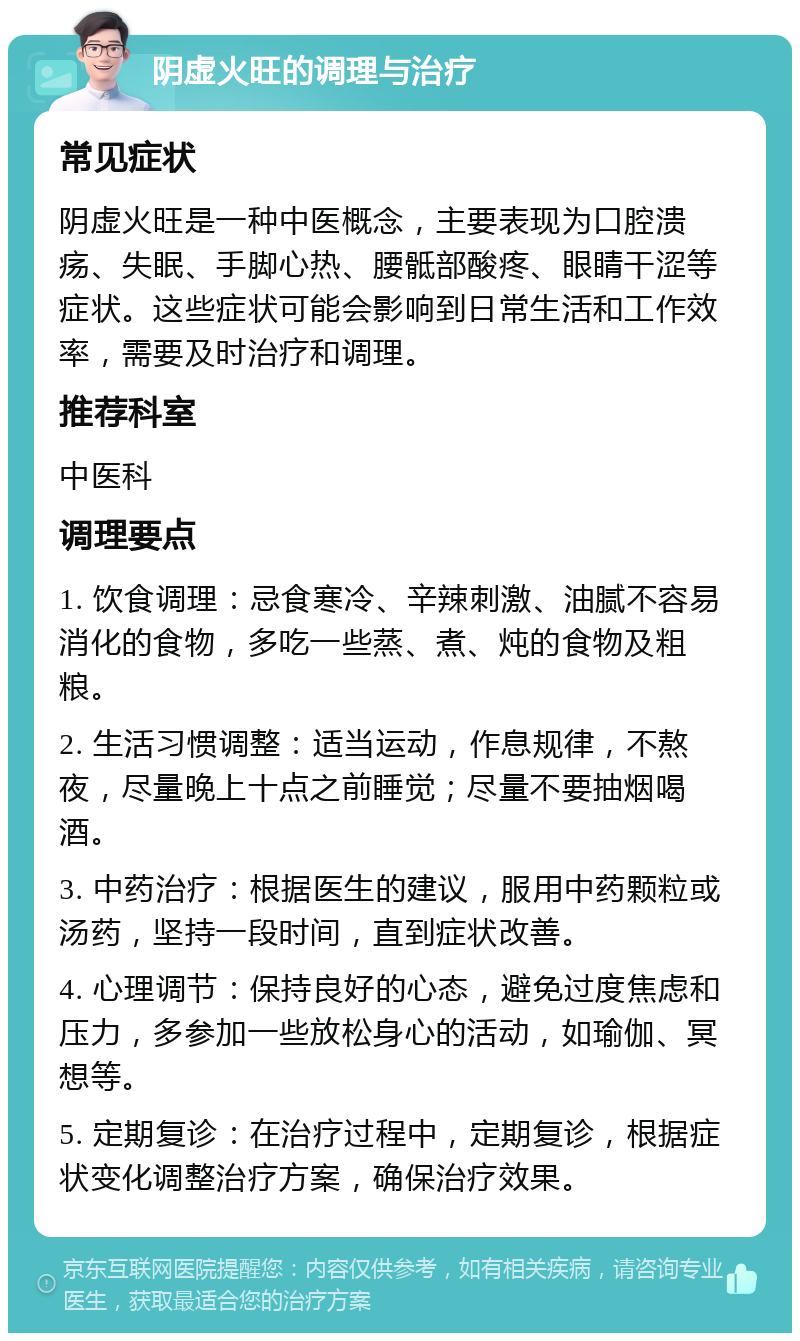 阴虚火旺的调理与治疗 常见症状 阴虚火旺是一种中医概念，主要表现为口腔溃疡、失眠、手脚心热、腰骶部酸疼、眼睛干涩等症状。这些症状可能会影响到日常生活和工作效率，需要及时治疗和调理。 推荐科室 中医科 调理要点 1. 饮食调理：忌食寒冷、辛辣刺激、油腻不容易消化的食物，多吃一些蒸、煮、炖的食物及粗粮。 2. 生活习惯调整：适当运动，作息规律，不熬夜，尽量晚上十点之前睡觉；尽量不要抽烟喝酒。 3. 中药治疗：根据医生的建议，服用中药颗粒或汤药，坚持一段时间，直到症状改善。 4. 心理调节：保持良好的心态，避免过度焦虑和压力，多参加一些放松身心的活动，如瑜伽、冥想等。 5. 定期复诊：在治疗过程中，定期复诊，根据症状变化调整治疗方案，确保治疗效果。