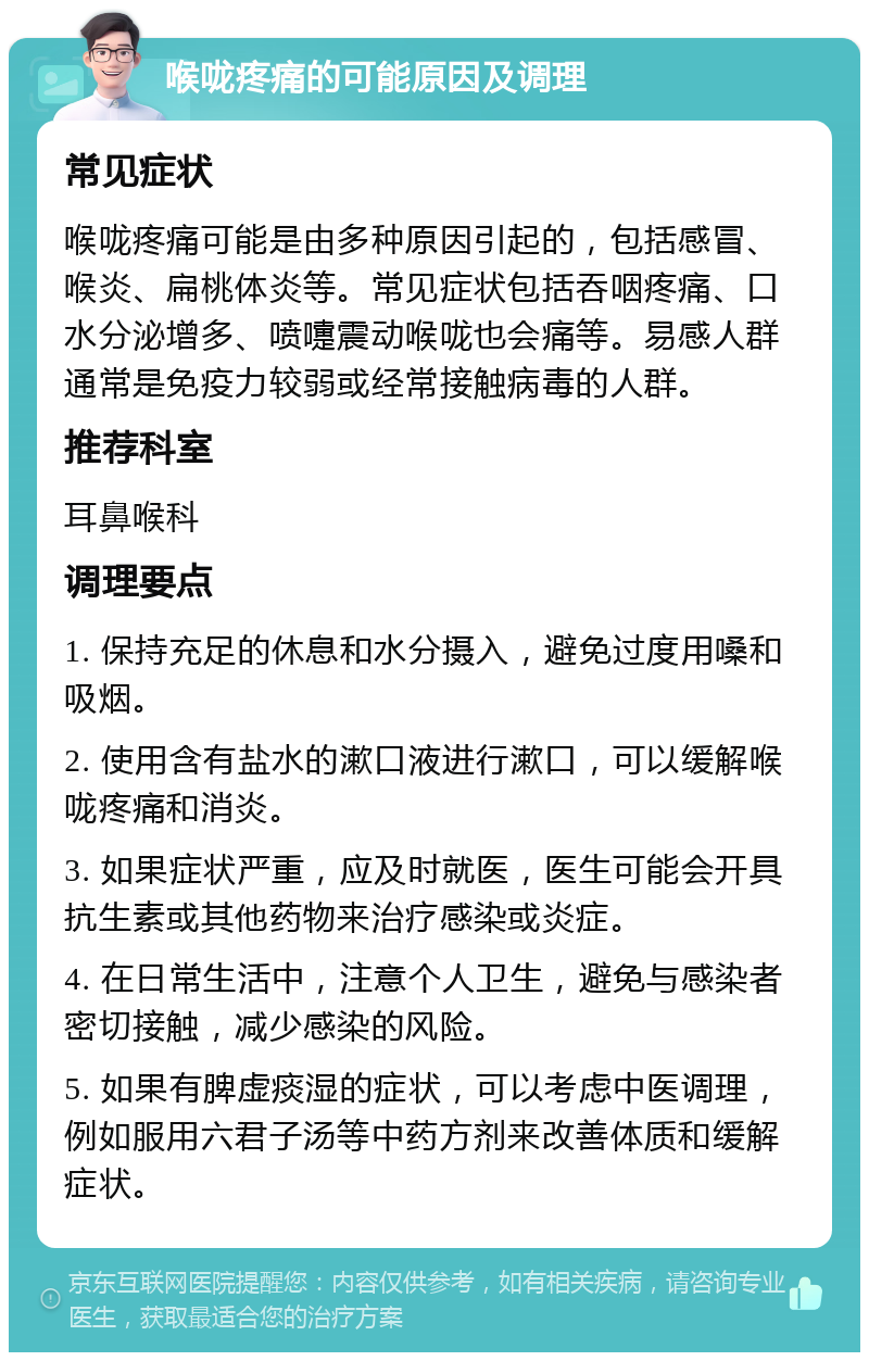 喉咙疼痛的可能原因及调理 常见症状 喉咙疼痛可能是由多种原因引起的，包括感冒、喉炎、扁桃体炎等。常见症状包括吞咽疼痛、口水分泌增多、喷嚏震动喉咙也会痛等。易感人群通常是免疫力较弱或经常接触病毒的人群。 推荐科室 耳鼻喉科 调理要点 1. 保持充足的休息和水分摄入，避免过度用嗓和吸烟。 2. 使用含有盐水的漱口液进行漱口，可以缓解喉咙疼痛和消炎。 3. 如果症状严重，应及时就医，医生可能会开具抗生素或其他药物来治疗感染或炎症。 4. 在日常生活中，注意个人卫生，避免与感染者密切接触，减少感染的风险。 5. 如果有脾虚痰湿的症状，可以考虑中医调理，例如服用六君子汤等中药方剂来改善体质和缓解症状。