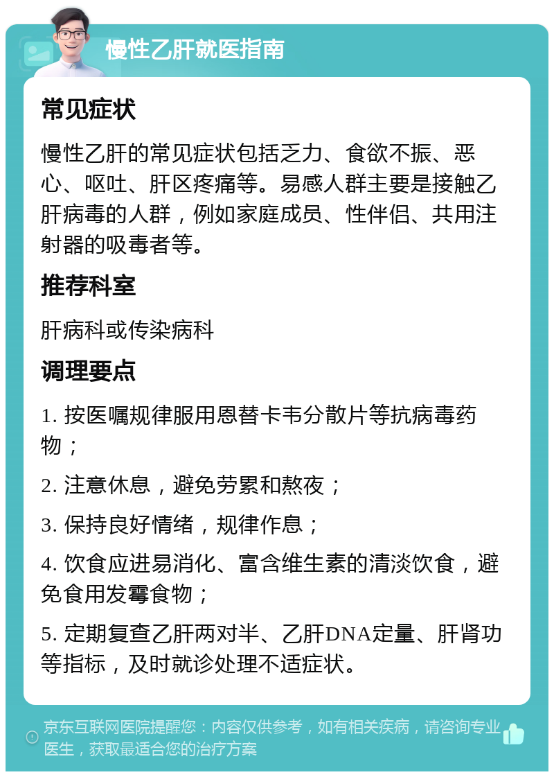 慢性乙肝就医指南 常见症状 慢性乙肝的常见症状包括乏力、食欲不振、恶心、呕吐、肝区疼痛等。易感人群主要是接触乙肝病毒的人群，例如家庭成员、性伴侣、共用注射器的吸毒者等。 推荐科室 肝病科或传染病科 调理要点 1. 按医嘱规律服用恩替卡韦分散片等抗病毒药物； 2. 注意休息，避免劳累和熬夜； 3. 保持良好情绪，规律作息； 4. 饮食应进易消化、富含维生素的清淡饮食，避免食用发霉食物； 5. 定期复查乙肝两对半、乙肝DNA定量、肝肾功等指标，及时就诊处理不适症状。