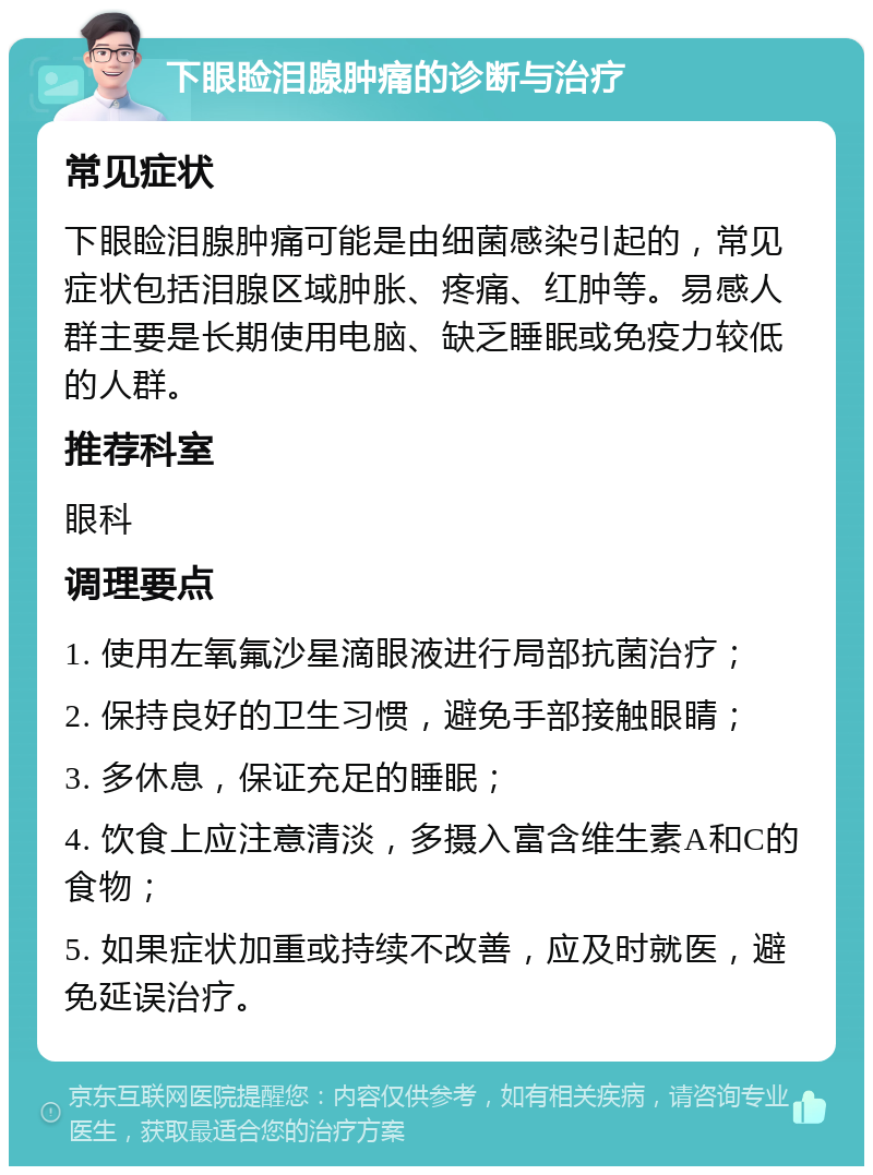 下眼睑泪腺肿痛的诊断与治疗 常见症状 下眼睑泪腺肿痛可能是由细菌感染引起的，常见症状包括泪腺区域肿胀、疼痛、红肿等。易感人群主要是长期使用电脑、缺乏睡眠或免疫力较低的人群。 推荐科室 眼科 调理要点 1. 使用左氧氟沙星滴眼液进行局部抗菌治疗； 2. 保持良好的卫生习惯，避免手部接触眼睛； 3. 多休息，保证充足的睡眠； 4. 饮食上应注意清淡，多摄入富含维生素A和C的食物； 5. 如果症状加重或持续不改善，应及时就医，避免延误治疗。