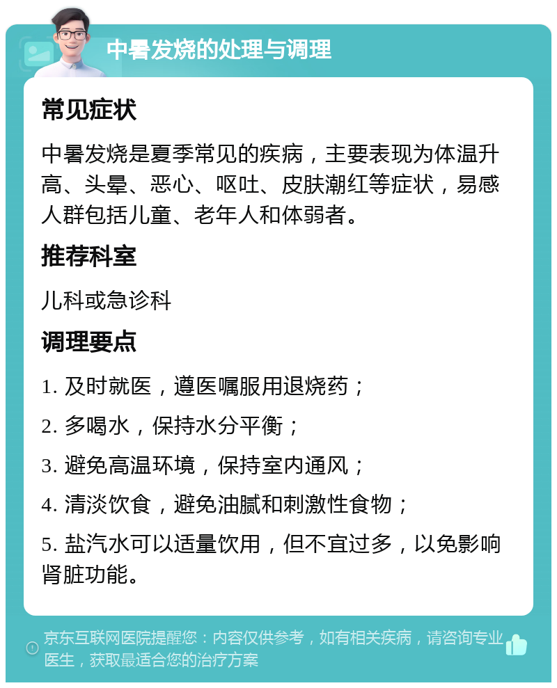 中暑发烧的处理与调理 常见症状 中暑发烧是夏季常见的疾病，主要表现为体温升高、头晕、恶心、呕吐、皮肤潮红等症状，易感人群包括儿童、老年人和体弱者。 推荐科室 儿科或急诊科 调理要点 1. 及时就医，遵医嘱服用退烧药； 2. 多喝水，保持水分平衡； 3. 避免高温环境，保持室内通风； 4. 清淡饮食，避免油腻和刺激性食物； 5. 盐汽水可以适量饮用，但不宜过多，以免影响肾脏功能。