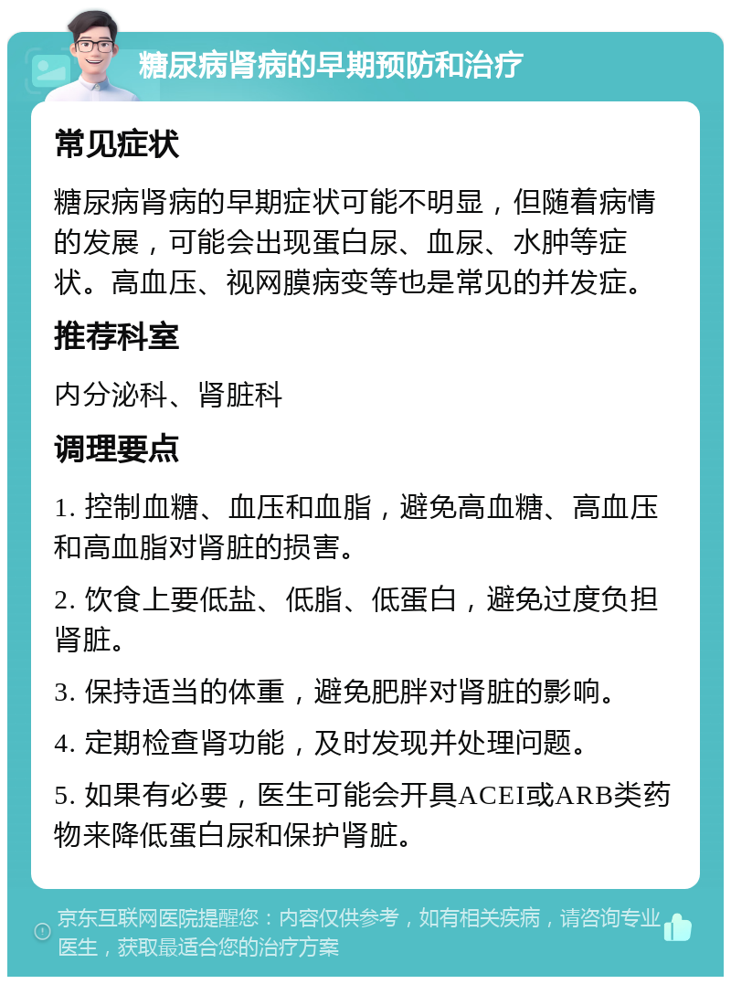 糖尿病肾病的早期预防和治疗 常见症状 糖尿病肾病的早期症状可能不明显，但随着病情的发展，可能会出现蛋白尿、血尿、水肿等症状。高血压、视网膜病变等也是常见的并发症。 推荐科室 内分泌科、肾脏科 调理要点 1. 控制血糖、血压和血脂，避免高血糖、高血压和高血脂对肾脏的损害。 2. 饮食上要低盐、低脂、低蛋白，避免过度负担肾脏。 3. 保持适当的体重，避免肥胖对肾脏的影响。 4. 定期检查肾功能，及时发现并处理问题。 5. 如果有必要，医生可能会开具ACEI或ARB类药物来降低蛋白尿和保护肾脏。