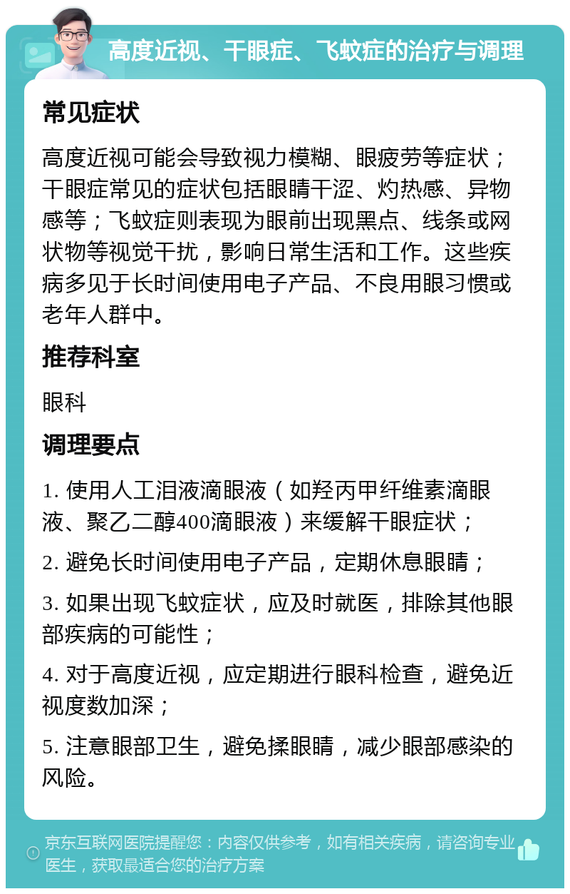 高度近视、干眼症、飞蚊症的治疗与调理 常见症状 高度近视可能会导致视力模糊、眼疲劳等症状；干眼症常见的症状包括眼睛干涩、灼热感、异物感等；飞蚊症则表现为眼前出现黑点、线条或网状物等视觉干扰，影响日常生活和工作。这些疾病多见于长时间使用电子产品、不良用眼习惯或老年人群中。 推荐科室 眼科 调理要点 1. 使用人工泪液滴眼液（如羟丙甲纤维素滴眼液、聚乙二醇400滴眼液）来缓解干眼症状； 2. 避免长时间使用电子产品，定期休息眼睛； 3. 如果出现飞蚊症状，应及时就医，排除其他眼部疾病的可能性； 4. 对于高度近视，应定期进行眼科检查，避免近视度数加深； 5. 注意眼部卫生，避免揉眼睛，减少眼部感染的风险。