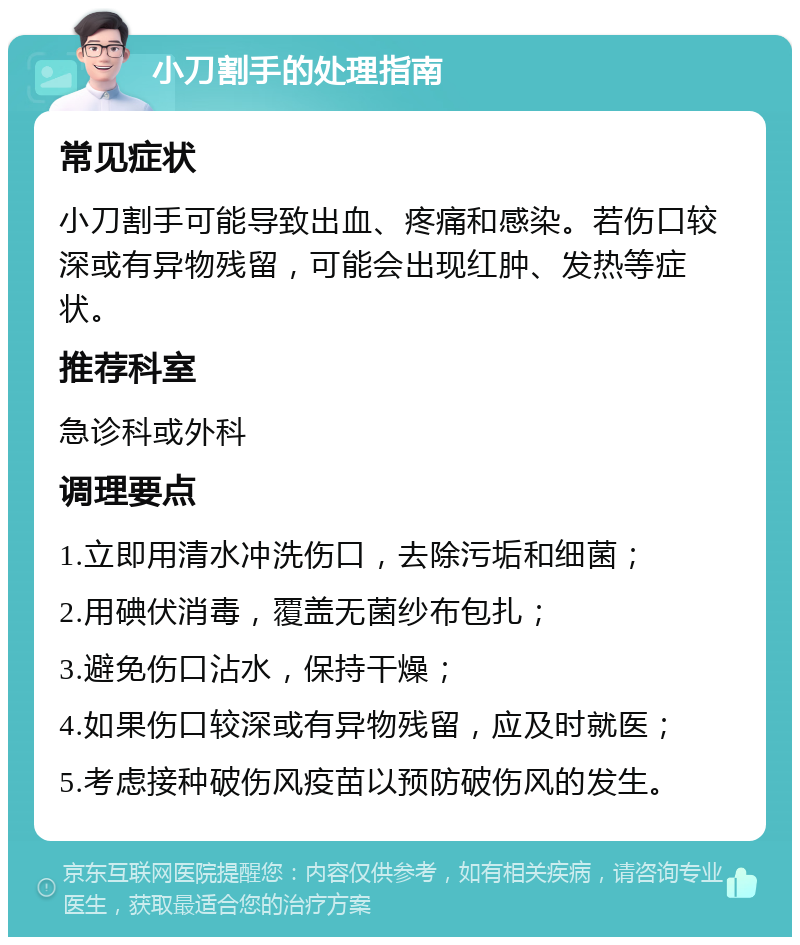 小刀割手的处理指南 常见症状 小刀割手可能导致出血、疼痛和感染。若伤口较深或有异物残留，可能会出现红肿、发热等症状。 推荐科室 急诊科或外科 调理要点 1.立即用清水冲洗伤口，去除污垢和细菌； 2.用碘伏消毒，覆盖无菌纱布包扎； 3.避免伤口沾水，保持干燥； 4.如果伤口较深或有异物残留，应及时就医； 5.考虑接种破伤风疫苗以预防破伤风的发生。