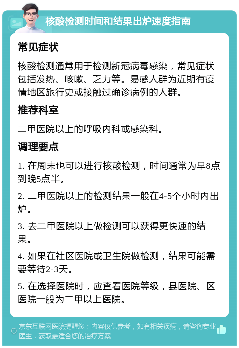 核酸检测时间和结果出炉速度指南 常见症状 核酸检测通常用于检测新冠病毒感染，常见症状包括发热、咳嗽、乏力等。易感人群为近期有疫情地区旅行史或接触过确诊病例的人群。 推荐科室 二甲医院以上的呼吸内科或感染科。 调理要点 1. 在周末也可以进行核酸检测，时间通常为早8点到晚5点半。 2. 二甲医院以上的检测结果一般在4-5个小时内出炉。 3. 去二甲医院以上做检测可以获得更快速的结果。 4. 如果在社区医院或卫生院做检测，结果可能需要等待2-3天。 5. 在选择医院时，应查看医院等级，县医院、区医院一般为二甲以上医院。