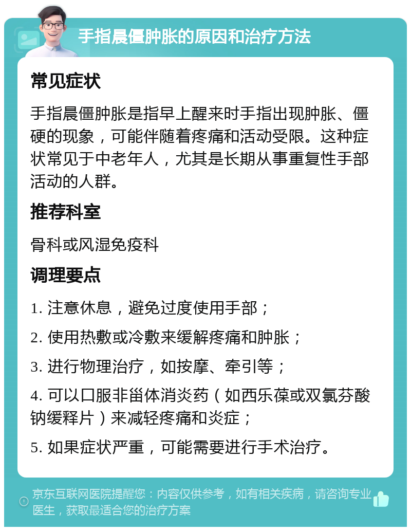 手指晨僵肿胀的原因和治疗方法 常见症状 手指晨僵肿胀是指早上醒来时手指出现肿胀、僵硬的现象，可能伴随着疼痛和活动受限。这种症状常见于中老年人，尤其是长期从事重复性手部活动的人群。 推荐科室 骨科或风湿免疫科 调理要点 1. 注意休息，避免过度使用手部； 2. 使用热敷或冷敷来缓解疼痛和肿胀； 3. 进行物理治疗，如按摩、牵引等； 4. 可以口服非甾体消炎药（如西乐葆或双氯芬酸钠缓释片）来减轻疼痛和炎症； 5. 如果症状严重，可能需要进行手术治疗。