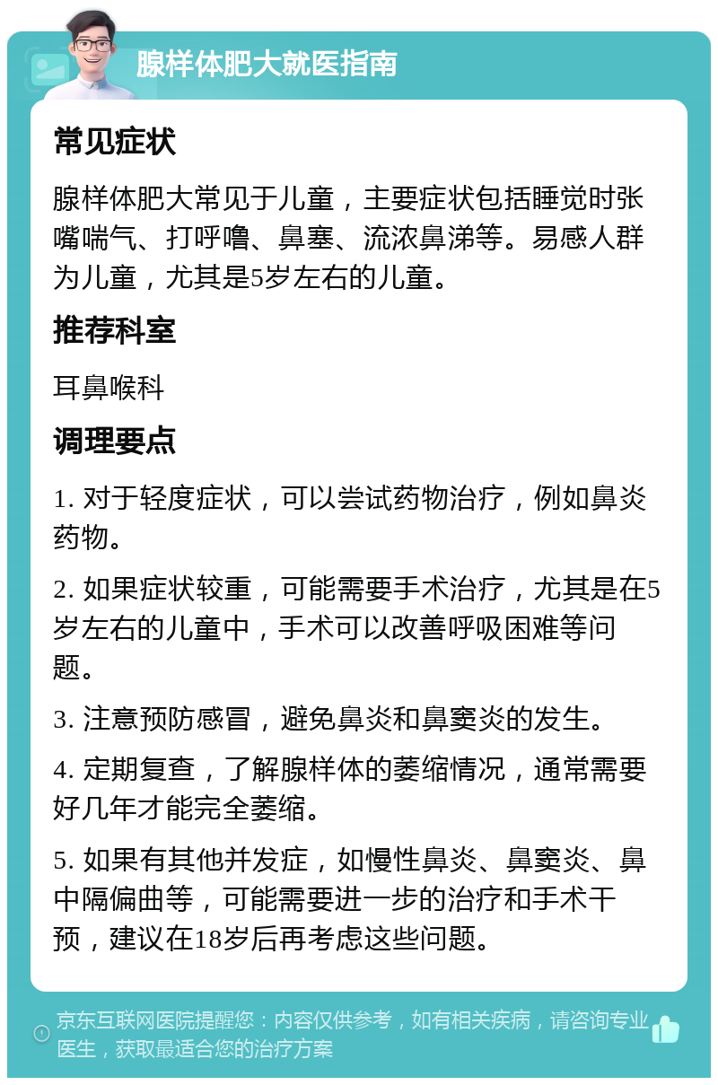 腺样体肥大就医指南 常见症状 腺样体肥大常见于儿童，主要症状包括睡觉时张嘴喘气、打呼噜、鼻塞、流浓鼻涕等。易感人群为儿童，尤其是5岁左右的儿童。 推荐科室 耳鼻喉科 调理要点 1. 对于轻度症状，可以尝试药物治疗，例如鼻炎药物。 2. 如果症状较重，可能需要手术治疗，尤其是在5岁左右的儿童中，手术可以改善呼吸困难等问题。 3. 注意预防感冒，避免鼻炎和鼻窦炎的发生。 4. 定期复查，了解腺样体的萎缩情况，通常需要好几年才能完全萎缩。 5. 如果有其他并发症，如慢性鼻炎、鼻窦炎、鼻中隔偏曲等，可能需要进一步的治疗和手术干预，建议在18岁后再考虑这些问题。