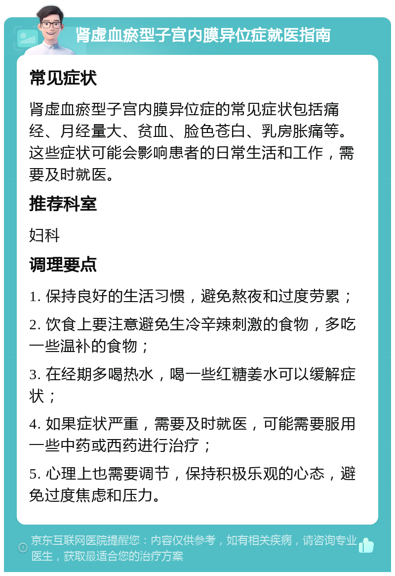 肾虚血瘀型子宫内膜异位症就医指南 常见症状 肾虚血瘀型子宫内膜异位症的常见症状包括痛经、月经量大、贫血、脸色苍白、乳房胀痛等。这些症状可能会影响患者的日常生活和工作，需要及时就医。 推荐科室 妇科 调理要点 1. 保持良好的生活习惯，避免熬夜和过度劳累； 2. 饮食上要注意避免生冷辛辣刺激的食物，多吃一些温补的食物； 3. 在经期多喝热水，喝一些红糖姜水可以缓解症状； 4. 如果症状严重，需要及时就医，可能需要服用一些中药或西药进行治疗； 5. 心理上也需要调节，保持积极乐观的心态，避免过度焦虑和压力。