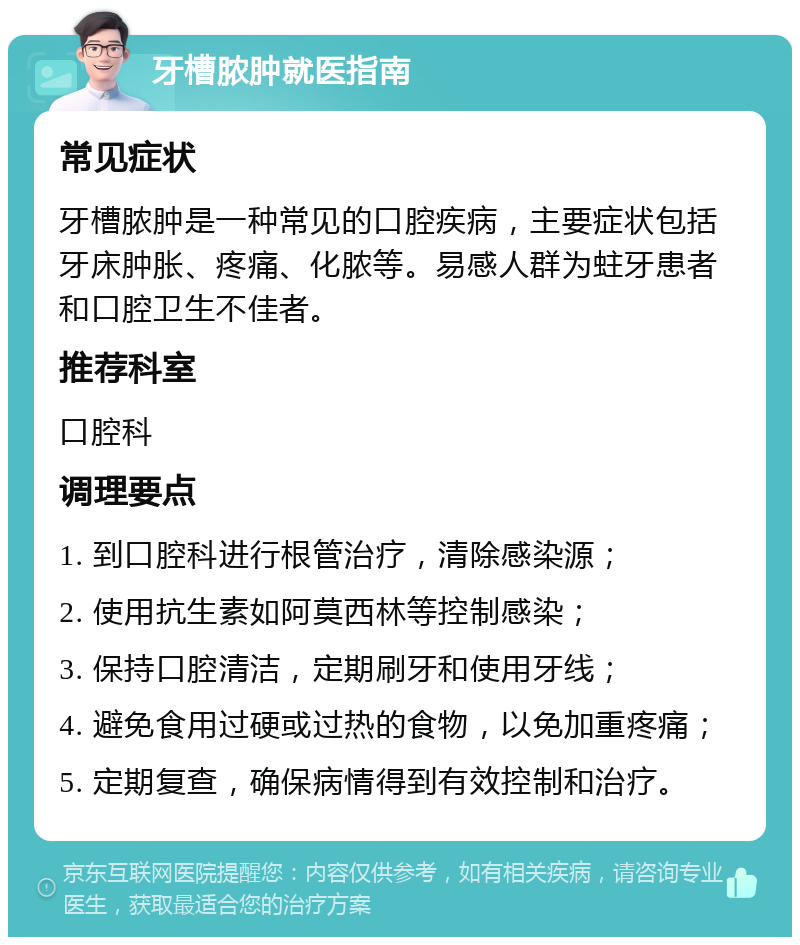 牙槽脓肿就医指南 常见症状 牙槽脓肿是一种常见的口腔疾病，主要症状包括牙床肿胀、疼痛、化脓等。易感人群为蛀牙患者和口腔卫生不佳者。 推荐科室 口腔科 调理要点 1. 到口腔科进行根管治疗，清除感染源； 2. 使用抗生素如阿莫西林等控制感染； 3. 保持口腔清洁，定期刷牙和使用牙线； 4. 避免食用过硬或过热的食物，以免加重疼痛； 5. 定期复查，确保病情得到有效控制和治疗。