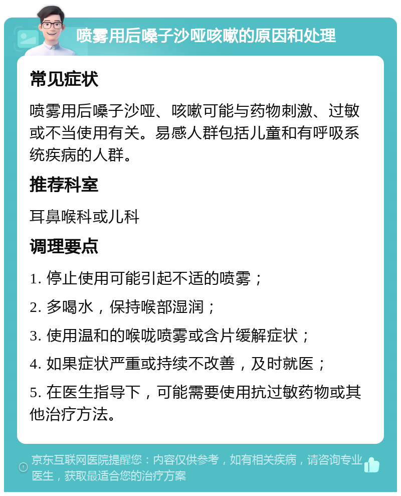 喷雾用后嗓子沙哑咳嗽的原因和处理 常见症状 喷雾用后嗓子沙哑、咳嗽可能与药物刺激、过敏或不当使用有关。易感人群包括儿童和有呼吸系统疾病的人群。 推荐科室 耳鼻喉科或儿科 调理要点 1. 停止使用可能引起不适的喷雾； 2. 多喝水，保持喉部湿润； 3. 使用温和的喉咙喷雾或含片缓解症状； 4. 如果症状严重或持续不改善，及时就医； 5. 在医生指导下，可能需要使用抗过敏药物或其他治疗方法。