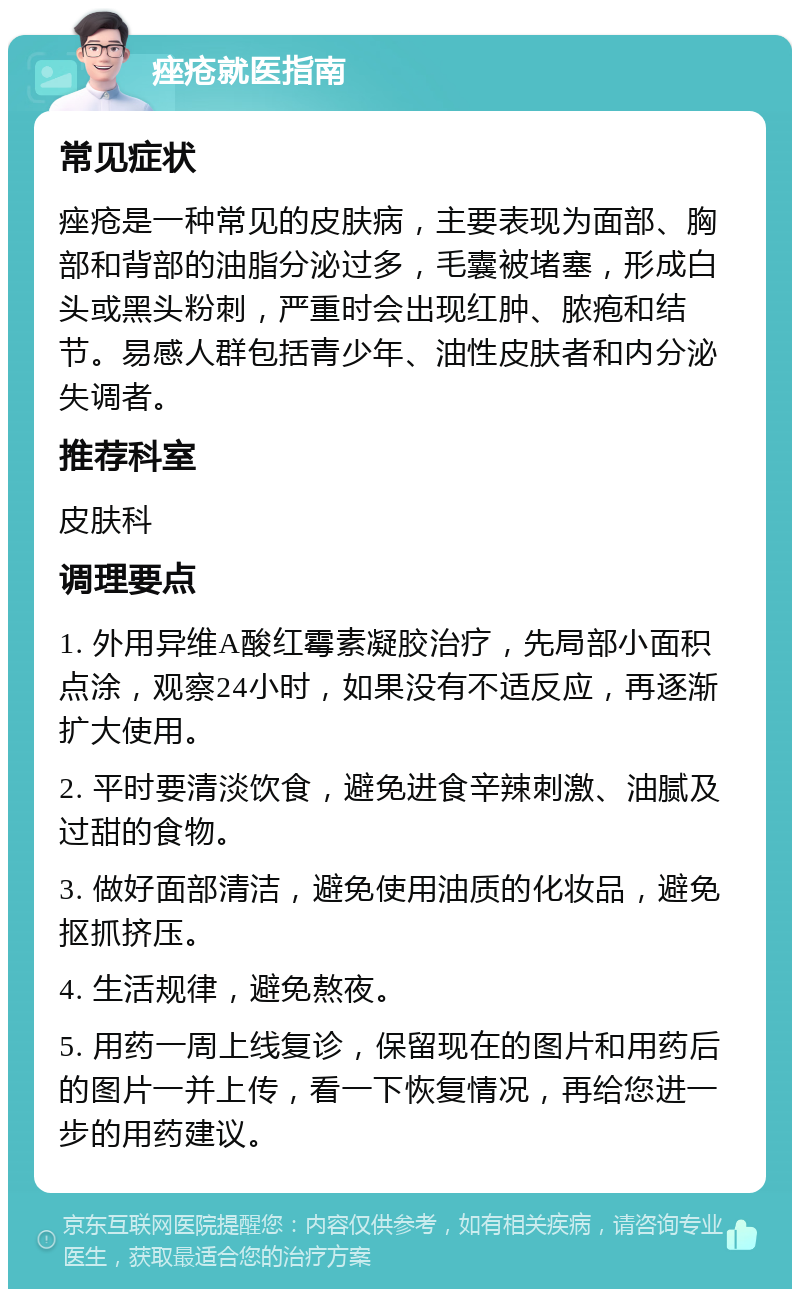 痤疮就医指南 常见症状 痤疮是一种常见的皮肤病，主要表现为面部、胸部和背部的油脂分泌过多，毛囊被堵塞，形成白头或黑头粉刺，严重时会出现红肿、脓疱和结节。易感人群包括青少年、油性皮肤者和内分泌失调者。 推荐科室 皮肤科 调理要点 1. 外用异维A酸红霉素凝胶治疗，先局部小面积点涂，观察24小时，如果没有不适反应，再逐渐扩大使用。 2. 平时要清淡饮食，避免进食辛辣刺激、油腻及过甜的食物。 3. 做好面部清洁，避免使用油质的化妆品，避免抠抓挤压。 4. 生活规律，避免熬夜。 5. 用药一周上线复诊，保留现在的图片和用药后的图片一并上传，看一下恢复情况，再给您进一步的用药建议。