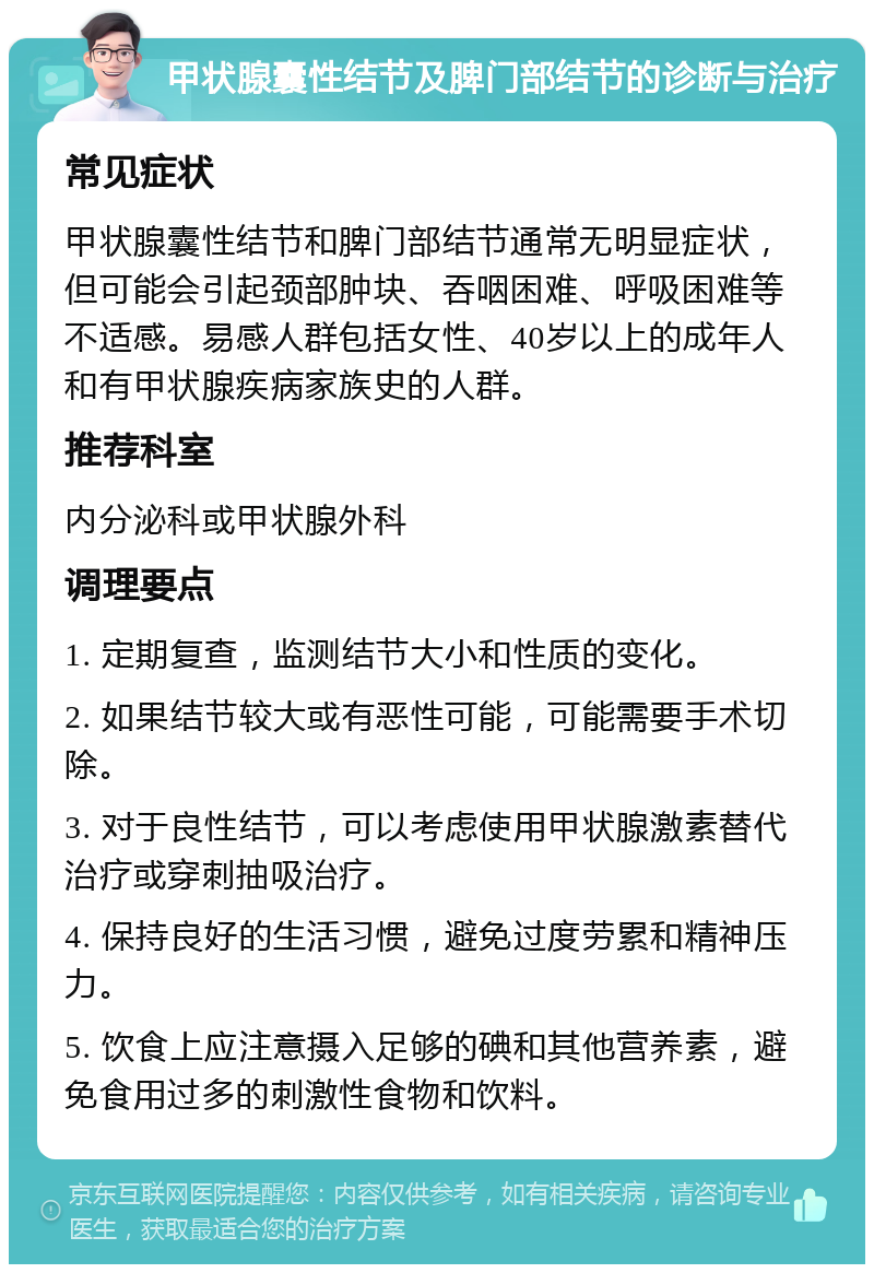 甲状腺囊性结节及脾门部结节的诊断与治疗 常见症状 甲状腺囊性结节和脾门部结节通常无明显症状，但可能会引起颈部肿块、吞咽困难、呼吸困难等不适感。易感人群包括女性、40岁以上的成年人和有甲状腺疾病家族史的人群。 推荐科室 内分泌科或甲状腺外科 调理要点 1. 定期复查，监测结节大小和性质的变化。 2. 如果结节较大或有恶性可能，可能需要手术切除。 3. 对于良性结节，可以考虑使用甲状腺激素替代治疗或穿刺抽吸治疗。 4. 保持良好的生活习惯，避免过度劳累和精神压力。 5. 饮食上应注意摄入足够的碘和其他营养素，避免食用过多的刺激性食物和饮料。