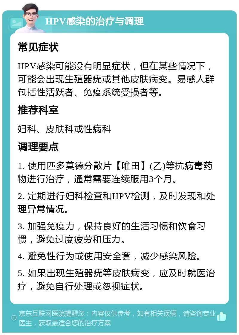 HPV感染的治疗与调理 常见症状 HPV感染可能没有明显症状，但在某些情况下，可能会出现生殖器疣或其他皮肤病变。易感人群包括性活跃者、免疫系统受损者等。 推荐科室 妇科、皮肤科或性病科 调理要点 1. 使用匹多莫德分散片【唯田】(乙)等抗病毒药物进行治疗，通常需要连续服用3个月。 2. 定期进行妇科检查和HPV检测，及时发现和处理异常情况。 3. 加强免疫力，保持良好的生活习惯和饮食习惯，避免过度疲劳和压力。 4. 避免性行为或使用安全套，减少感染风险。 5. 如果出现生殖器疣等皮肤病变，应及时就医治疗，避免自行处理或忽视症状。