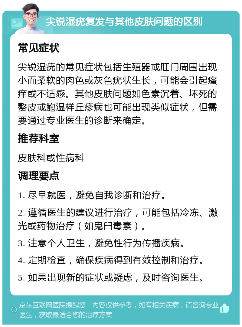 尖锐湿疣复发与其他皮肤问题的区别 常见症状 尖锐湿疣的常见症状包括生殖器或肛门周围出现小而柔软的肉色或灰色疣状生长，可能会引起瘙痒或不适感。其他皮肤问题如色素沉着、坏死的赘皮或鲍温样丘疹病也可能出现类似症状，但需要通过专业医生的诊断来确定。 推荐科室 皮肤科或性病科 调理要点 1. 尽早就医，避免自我诊断和治疗。 2. 遵循医生的建议进行治疗，可能包括冷冻、激光或药物治疗（如鬼臼毒素）。 3. 注意个人卫生，避免性行为传播疾病。 4. 定期检查，确保疾病得到有效控制和治疗。 5. 如果出现新的症状或疑虑，及时咨询医生。