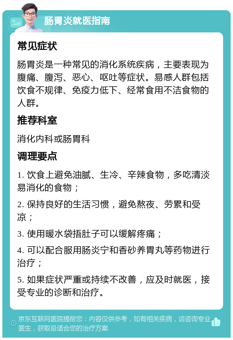 肠胃炎就医指南 常见症状 肠胃炎是一种常见的消化系统疾病，主要表现为腹痛、腹泻、恶心、呕吐等症状。易感人群包括饮食不规律、免疫力低下、经常食用不洁食物的人群。 推荐科室 消化内科或肠胃科 调理要点 1. 饮食上避免油腻、生冷、辛辣食物，多吃清淡易消化的食物； 2. 保持良好的生活习惯，避免熬夜、劳累和受凉； 3. 使用暖水袋捂肚子可以缓解疼痛； 4. 可以配合服用肠炎宁和香砂养胃丸等药物进行治疗； 5. 如果症状严重或持续不改善，应及时就医，接受专业的诊断和治疗。