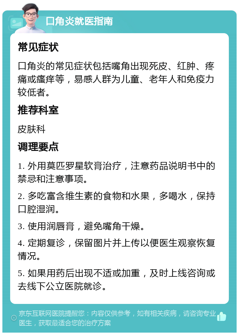 口角炎就医指南 常见症状 口角炎的常见症状包括嘴角出现死皮、红肿、疼痛或瘙痒等，易感人群为儿童、老年人和免疫力较低者。 推荐科室 皮肤科 调理要点 1. 外用莫匹罗星软膏治疗，注意药品说明书中的禁忌和注意事项。 2. 多吃富含维生素的食物和水果，多喝水，保持口腔湿润。 3. 使用润唇膏，避免嘴角干燥。 4. 定期复诊，保留图片并上传以便医生观察恢复情况。 5. 如果用药后出现不适或加重，及时上线咨询或去线下公立医院就诊。