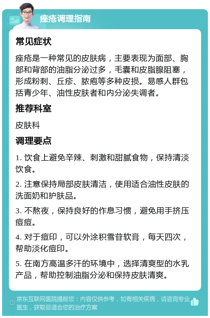 痤疮调理指南 常见症状 痤疮是一种常见的皮肤病，主要表现为面部、胸部和背部的油脂分泌过多，毛囊和皮脂腺阻塞，形成粉刺、丘疹、脓疱等多种皮损。易感人群包括青少年、油性皮肤者和内分泌失调者。 推荐科室 皮肤科 调理要点 1. 饮食上避免辛辣、刺激和甜腻食物，保持清淡饮食。 2. 注意保持局部皮肤清洁，使用适合油性皮肤的洗面奶和护肤品。 3. 不熬夜，保持良好的作息习惯，避免用手挤压痘痘。 4. 对于痘印，可以外涂积雪苷软膏，每天四次，帮助淡化痘印。 5. 在南方高温多汗的环境中，选择清爽型的水乳产品，帮助控制油脂分泌和保持皮肤清爽。