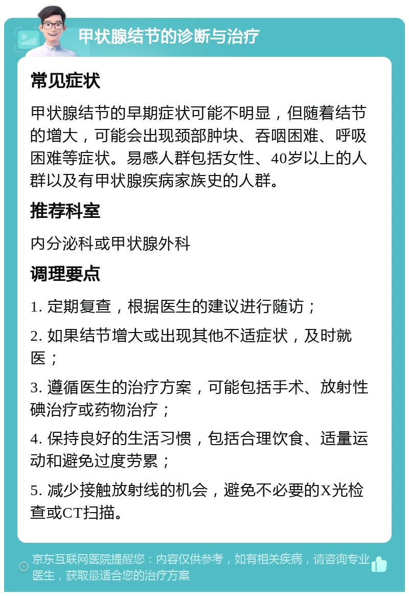 甲状腺结节的诊断与治疗 常见症状 甲状腺结节的早期症状可能不明显，但随着结节的增大，可能会出现颈部肿块、吞咽困难、呼吸困难等症状。易感人群包括女性、40岁以上的人群以及有甲状腺疾病家族史的人群。 推荐科室 内分泌科或甲状腺外科 调理要点 1. 定期复查，根据医生的建议进行随访； 2. 如果结节增大或出现其他不适症状，及时就医； 3. 遵循医生的治疗方案，可能包括手术、放射性碘治疗或药物治疗； 4. 保持良好的生活习惯，包括合理饮食、适量运动和避免过度劳累； 5. 减少接触放射线的机会，避免不必要的X光检查或CT扫描。