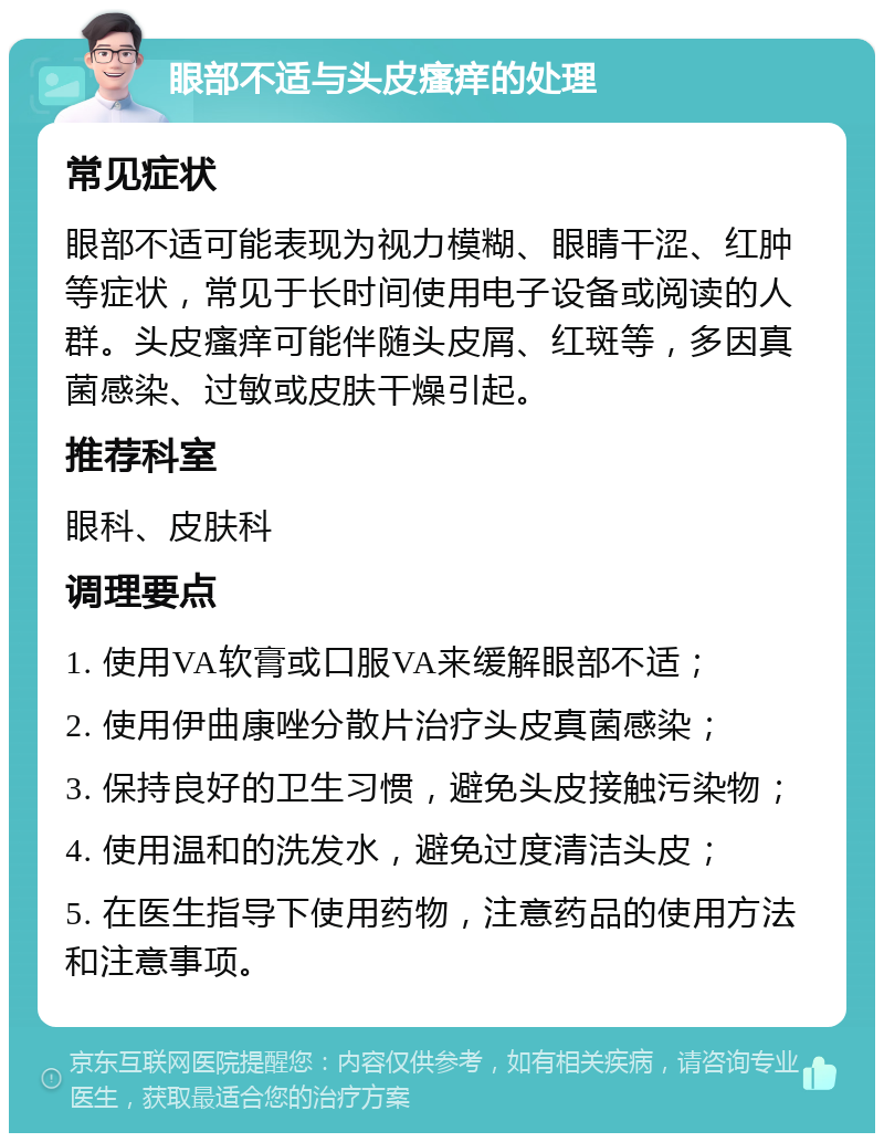 眼部不适与头皮瘙痒的处理 常见症状 眼部不适可能表现为视力模糊、眼睛干涩、红肿等症状，常见于长时间使用电子设备或阅读的人群。头皮瘙痒可能伴随头皮屑、红斑等，多因真菌感染、过敏或皮肤干燥引起。 推荐科室 眼科、皮肤科 调理要点 1. 使用VA软膏或口服VA来缓解眼部不适； 2. 使用伊曲康唑分散片治疗头皮真菌感染； 3. 保持良好的卫生习惯，避免头皮接触污染物； 4. 使用温和的洗发水，避免过度清洁头皮； 5. 在医生指导下使用药物，注意药品的使用方法和注意事项。