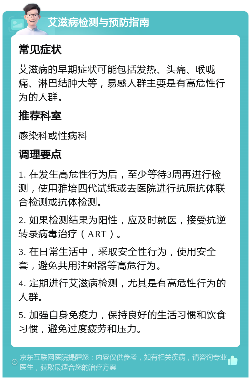 艾滋病检测与预防指南 常见症状 艾滋病的早期症状可能包括发热、头痛、喉咙痛、淋巴结肿大等，易感人群主要是有高危性行为的人群。 推荐科室 感染科或性病科 调理要点 1. 在发生高危性行为后，至少等待3周再进行检测，使用雅培四代试纸或去医院进行抗原抗体联合检测或抗体检测。 2. 如果检测结果为阳性，应及时就医，接受抗逆转录病毒治疗（ART）。 3. 在日常生活中，采取安全性行为，使用安全套，避免共用注射器等高危行为。 4. 定期进行艾滋病检测，尤其是有高危性行为的人群。 5. 加强自身免疫力，保持良好的生活习惯和饮食习惯，避免过度疲劳和压力。