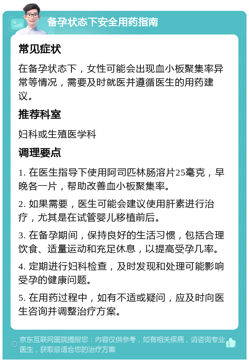 备孕状态下安全用药指南 常见症状 在备孕状态下，女性可能会出现血小板聚集率异常等情况，需要及时就医并遵循医生的用药建议。 推荐科室 妇科或生殖医学科 调理要点 1. 在医生指导下使用阿司匹林肠溶片25毫克，早晚各一片，帮助改善血小板聚集率。 2. 如果需要，医生可能会建议使用肝素进行治疗，尤其是在试管婴儿移植前后。 3. 在备孕期间，保持良好的生活习惯，包括合理饮食、适量运动和充足休息，以提高受孕几率。 4. 定期进行妇科检查，及时发现和处理可能影响受孕的健康问题。 5. 在用药过程中，如有不适或疑问，应及时向医生咨询并调整治疗方案。