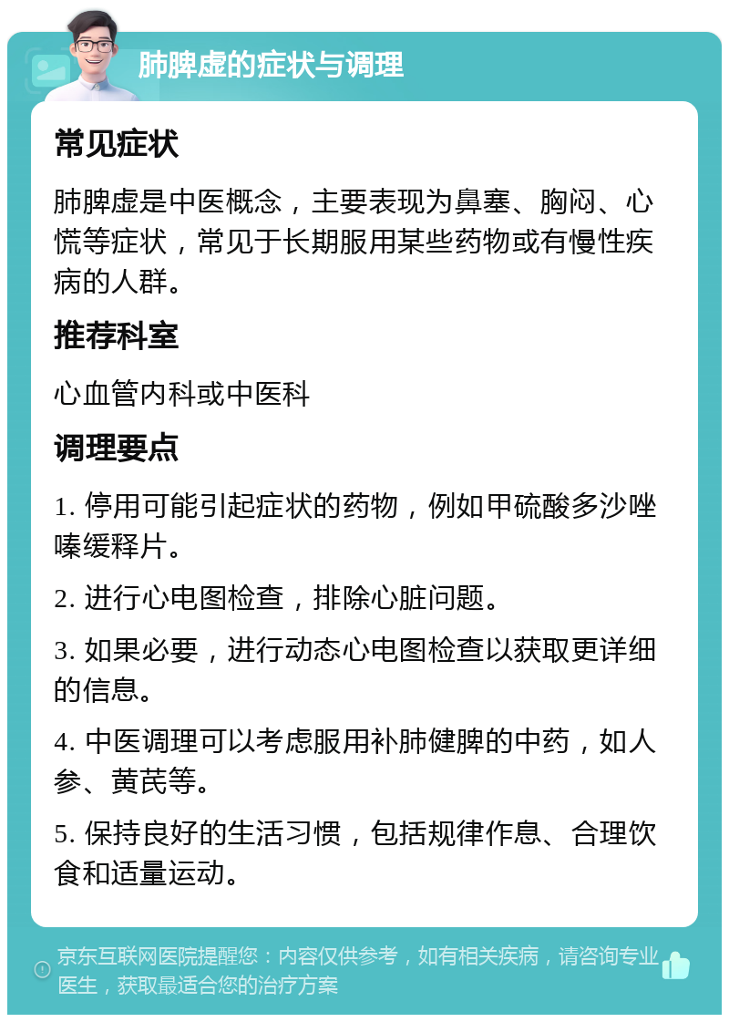 肺脾虚的症状与调理 常见症状 肺脾虚是中医概念，主要表现为鼻塞、胸闷、心慌等症状，常见于长期服用某些药物或有慢性疾病的人群。 推荐科室 心血管内科或中医科 调理要点 1. 停用可能引起症状的药物，例如甲硫酸多沙唑嗪缓释片。 2. 进行心电图检查，排除心脏问题。 3. 如果必要，进行动态心电图检查以获取更详细的信息。 4. 中医调理可以考虑服用补肺健脾的中药，如人参、黄芪等。 5. 保持良好的生活习惯，包括规律作息、合理饮食和适量运动。