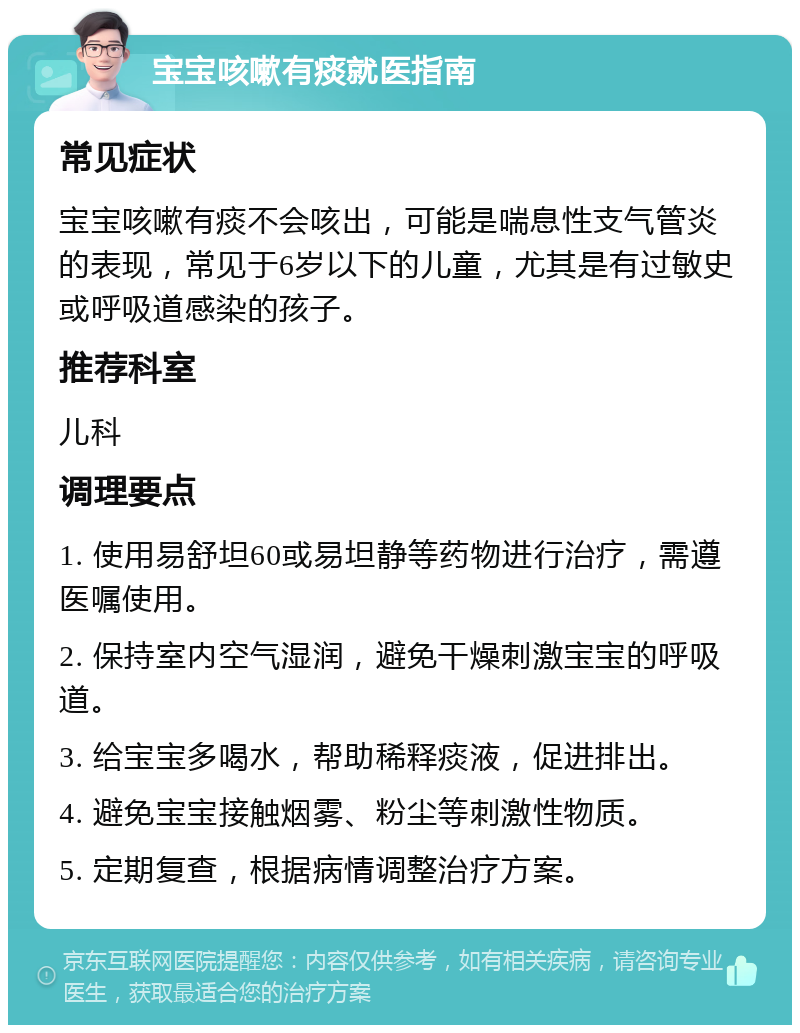 宝宝咳嗽有痰就医指南 常见症状 宝宝咳嗽有痰不会咳出，可能是喘息性支气管炎的表现，常见于6岁以下的儿童，尤其是有过敏史或呼吸道感染的孩子。 推荐科室 儿科 调理要点 1. 使用易舒坦60或易坦静等药物进行治疗，需遵医嘱使用。 2. 保持室内空气湿润，避免干燥刺激宝宝的呼吸道。 3. 给宝宝多喝水，帮助稀释痰液，促进排出。 4. 避免宝宝接触烟雾、粉尘等刺激性物质。 5. 定期复查，根据病情调整治疗方案。