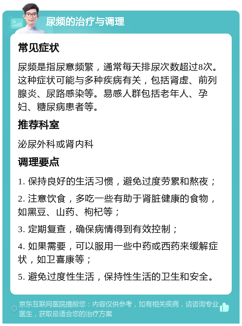 尿频的治疗与调理 常见症状 尿频是指尿意频繁，通常每天排尿次数超过8次。这种症状可能与多种疾病有关，包括肾虚、前列腺炎、尿路感染等。易感人群包括老年人、孕妇、糖尿病患者等。 推荐科室 泌尿外科或肾内科 调理要点 1. 保持良好的生活习惯，避免过度劳累和熬夜； 2. 注意饮食，多吃一些有助于肾脏健康的食物，如黑豆、山药、枸杞等； 3. 定期复查，确保病情得到有效控制； 4. 如果需要，可以服用一些中药或西药来缓解症状，如卫喜康等； 5. 避免过度性生活，保持性生活的卫生和安全。