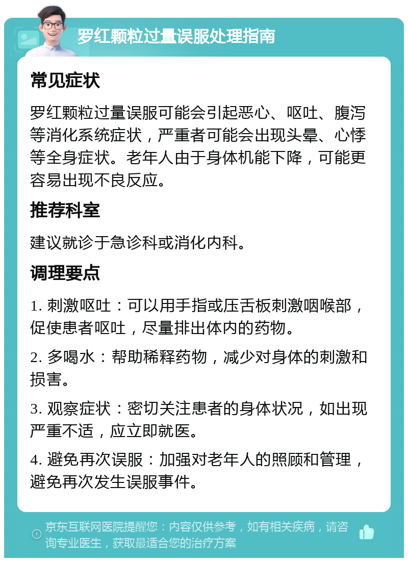 罗红颗粒过量误服处理指南 常见症状 罗红颗粒过量误服可能会引起恶心、呕吐、腹泻等消化系统症状，严重者可能会出现头晕、心悸等全身症状。老年人由于身体机能下降，可能更容易出现不良反应。 推荐科室 建议就诊于急诊科或消化内科。 调理要点 1. 刺激呕吐：可以用手指或压舌板刺激咽喉部，促使患者呕吐，尽量排出体内的药物。 2. 多喝水：帮助稀释药物，减少对身体的刺激和损害。 3. 观察症状：密切关注患者的身体状况，如出现严重不适，应立即就医。 4. 避免再次误服：加强对老年人的照顾和管理，避免再次发生误服事件。