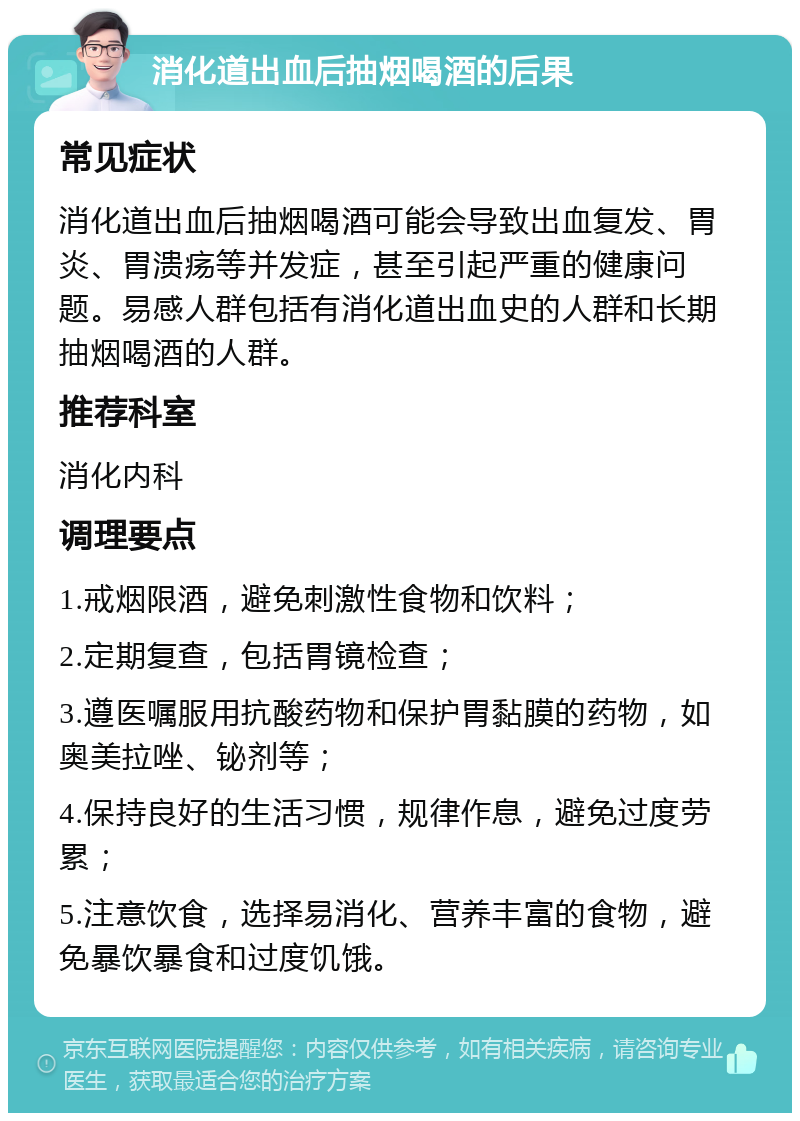 消化道出血后抽烟喝酒的后果 常见症状 消化道出血后抽烟喝酒可能会导致出血复发、胃炎、胃溃疡等并发症，甚至引起严重的健康问题。易感人群包括有消化道出血史的人群和长期抽烟喝酒的人群。 推荐科室 消化内科 调理要点 1.戒烟限酒，避免刺激性食物和饮料； 2.定期复查，包括胃镜检查； 3.遵医嘱服用抗酸药物和保护胃黏膜的药物，如奥美拉唑、铋剂等； 4.保持良好的生活习惯，规律作息，避免过度劳累； 5.注意饮食，选择易消化、营养丰富的食物，避免暴饮暴食和过度饥饿。