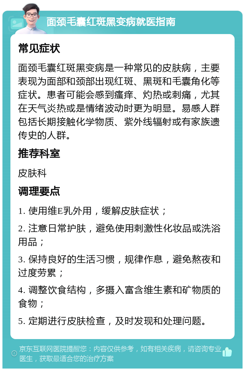 面颈毛囊红斑黑变病就医指南 常见症状 面颈毛囊红斑黑变病是一种常见的皮肤病，主要表现为面部和颈部出现红斑、黑斑和毛囊角化等症状。患者可能会感到瘙痒、灼热或刺痛，尤其在天气炎热或是情绪波动时更为明显。易感人群包括长期接触化学物质、紫外线辐射或有家族遗传史的人群。 推荐科室 皮肤科 调理要点 1. 使用维E乳外用，缓解皮肤症状； 2. 注意日常护肤，避免使用刺激性化妆品或洗浴用品； 3. 保持良好的生活习惯，规律作息，避免熬夜和过度劳累； 4. 调整饮食结构，多摄入富含维生素和矿物质的食物； 5. 定期进行皮肤检查，及时发现和处理问题。