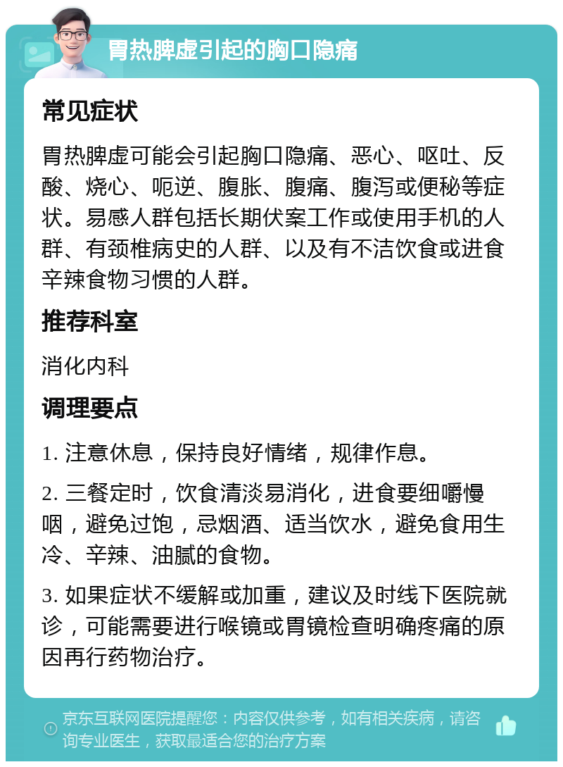 胃热脾虚引起的胸口隐痛 常见症状 胃热脾虚可能会引起胸口隐痛、恶心、呕吐、反酸、烧心、呃逆、腹胀、腹痛、腹泻或便秘等症状。易感人群包括长期伏案工作或使用手机的人群、有颈椎病史的人群、以及有不洁饮食或进食辛辣食物习惯的人群。 推荐科室 消化内科 调理要点 1. 注意休息，保持良好情绪，规律作息。 2. 三餐定时，饮食清淡易消化，进食要细嚼慢咽，避免过饱，忌烟酒、适当饮水，避免食用生冷、辛辣、油腻的食物。 3. 如果症状不缓解或加重，建议及时线下医院就诊，可能需要进行喉镜或胃镜检查明确疼痛的原因再行药物治疗。