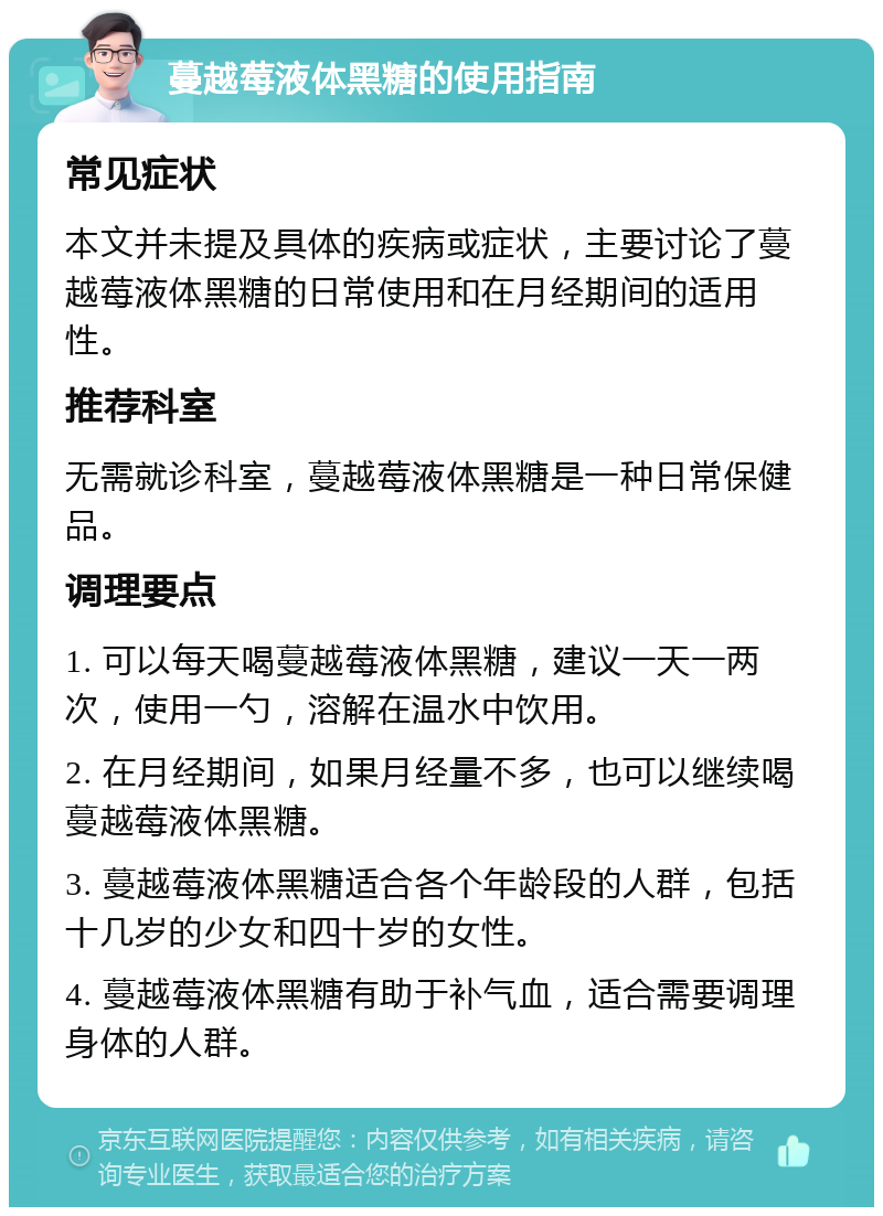 蔓越莓液体黑糖的使用指南 常见症状 本文并未提及具体的疾病或症状，主要讨论了蔓越莓液体黑糖的日常使用和在月经期间的适用性。 推荐科室 无需就诊科室，蔓越莓液体黑糖是一种日常保健品。 调理要点 1. 可以每天喝蔓越莓液体黑糖，建议一天一两次，使用一勺，溶解在温水中饮用。 2. 在月经期间，如果月经量不多，也可以继续喝蔓越莓液体黑糖。 3. 蔓越莓液体黑糖适合各个年龄段的人群，包括十几岁的少女和四十岁的女性。 4. 蔓越莓液体黑糖有助于补气血，适合需要调理身体的人群。