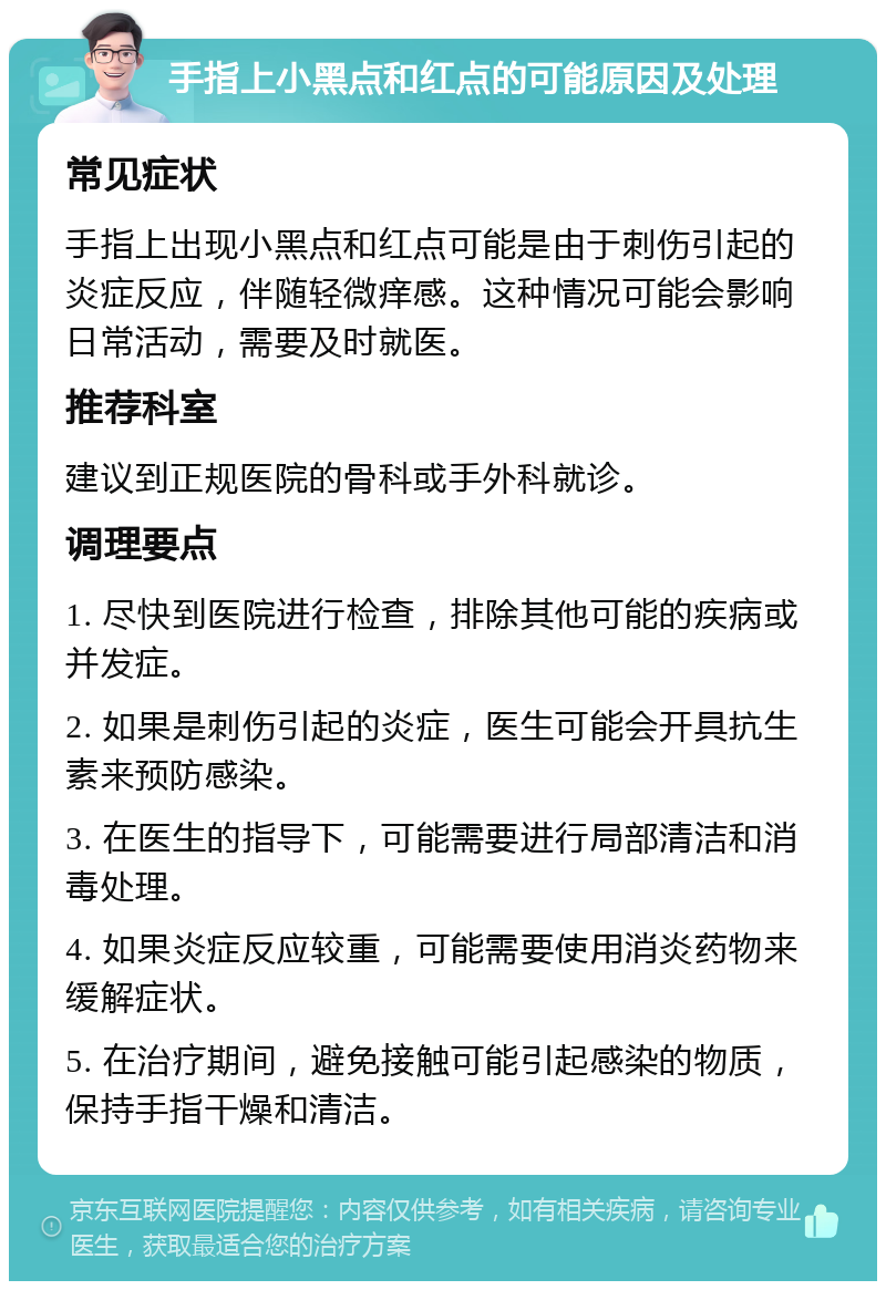 手指上小黑点和红点的可能原因及处理 常见症状 手指上出现小黑点和红点可能是由于刺伤引起的炎症反应，伴随轻微痒感。这种情况可能会影响日常活动，需要及时就医。 推荐科室 建议到正规医院的骨科或手外科就诊。 调理要点 1. 尽快到医院进行检查，排除其他可能的疾病或并发症。 2. 如果是刺伤引起的炎症，医生可能会开具抗生素来预防感染。 3. 在医生的指导下，可能需要进行局部清洁和消毒处理。 4. 如果炎症反应较重，可能需要使用消炎药物来缓解症状。 5. 在治疗期间，避免接触可能引起感染的物质，保持手指干燥和清洁。