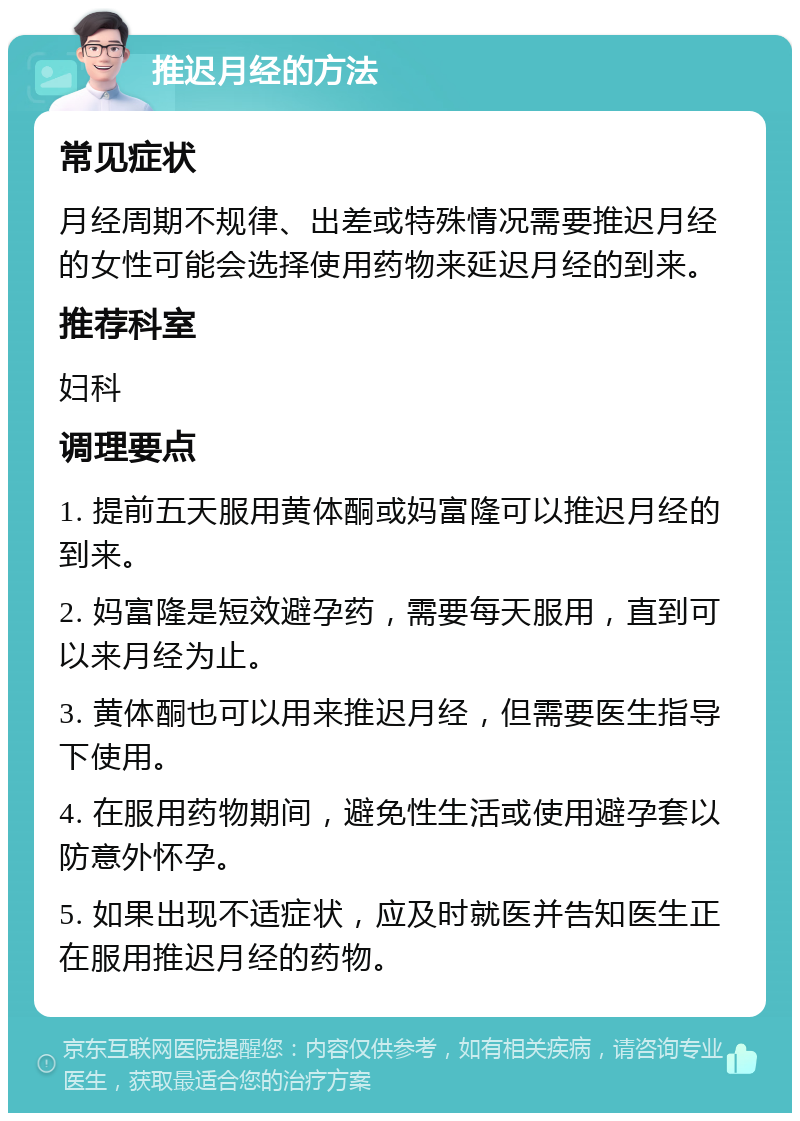 推迟月经的方法 常见症状 月经周期不规律、出差或特殊情况需要推迟月经的女性可能会选择使用药物来延迟月经的到来。 推荐科室 妇科 调理要点 1. 提前五天服用黄体酮或妈富隆可以推迟月经的到来。 2. 妈富隆是短效避孕药，需要每天服用，直到可以来月经为止。 3. 黄体酮也可以用来推迟月经，但需要医生指导下使用。 4. 在服用药物期间，避免性生活或使用避孕套以防意外怀孕。 5. 如果出现不适症状，应及时就医并告知医生正在服用推迟月经的药物。