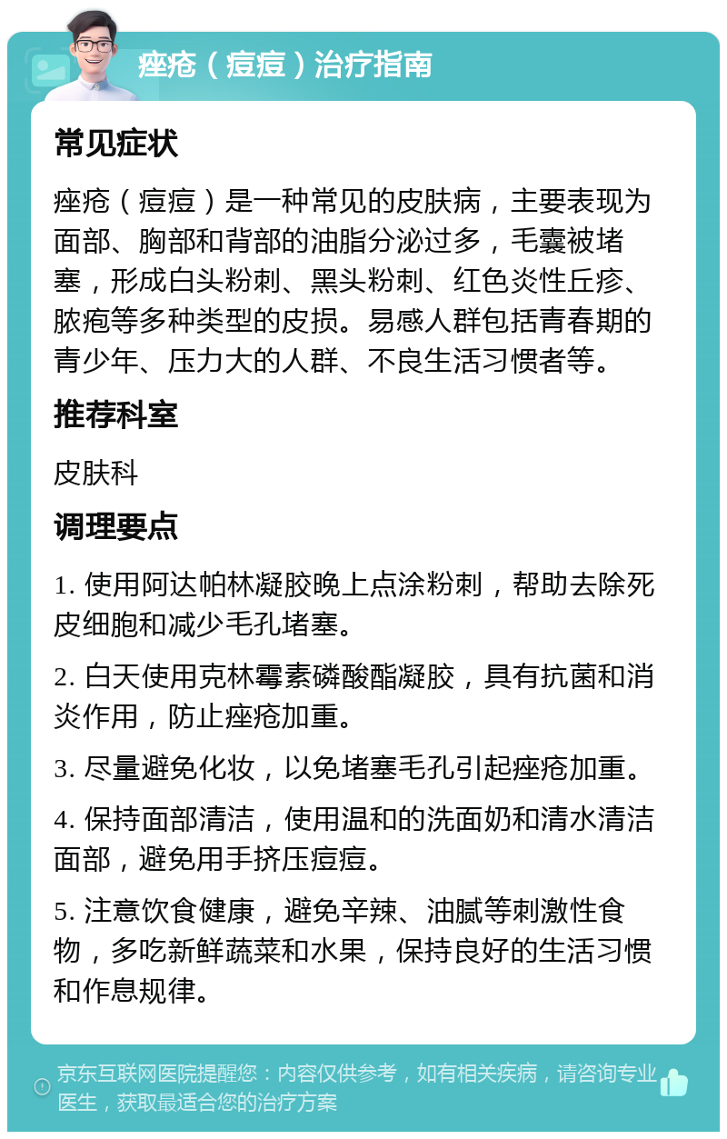 痤疮（痘痘）治疗指南 常见症状 痤疮（痘痘）是一种常见的皮肤病，主要表现为面部、胸部和背部的油脂分泌过多，毛囊被堵塞，形成白头粉刺、黑头粉刺、红色炎性丘疹、脓疱等多种类型的皮损。易感人群包括青春期的青少年、压力大的人群、不良生活习惯者等。 推荐科室 皮肤科 调理要点 1. 使用阿达帕林凝胶晚上点涂粉刺，帮助去除死皮细胞和减少毛孔堵塞。 2. 白天使用克林霉素磷酸酯凝胶，具有抗菌和消炎作用，防止痤疮加重。 3. 尽量避免化妆，以免堵塞毛孔引起痤疮加重。 4. 保持面部清洁，使用温和的洗面奶和清水清洁面部，避免用手挤压痘痘。 5. 注意饮食健康，避免辛辣、油腻等刺激性食物，多吃新鲜蔬菜和水果，保持良好的生活习惯和作息规律。