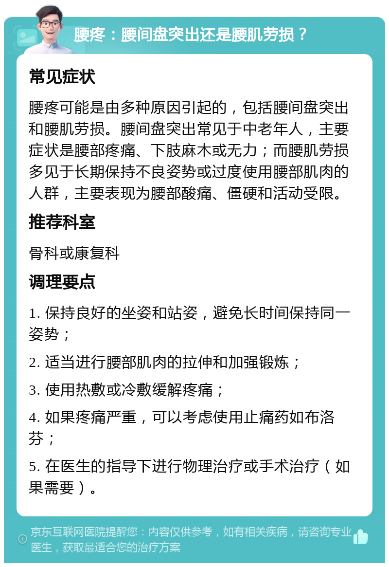 腰疼：腰间盘突出还是腰肌劳损？ 常见症状 腰疼可能是由多种原因引起的，包括腰间盘突出和腰肌劳损。腰间盘突出常见于中老年人，主要症状是腰部疼痛、下肢麻木或无力；而腰肌劳损多见于长期保持不良姿势或过度使用腰部肌肉的人群，主要表现为腰部酸痛、僵硬和活动受限。 推荐科室 骨科或康复科 调理要点 1. 保持良好的坐姿和站姿，避免长时间保持同一姿势； 2. 适当进行腰部肌肉的拉伸和加强锻炼； 3. 使用热敷或冷敷缓解疼痛； 4. 如果疼痛严重，可以考虑使用止痛药如布洛芬； 5. 在医生的指导下进行物理治疗或手术治疗（如果需要）。