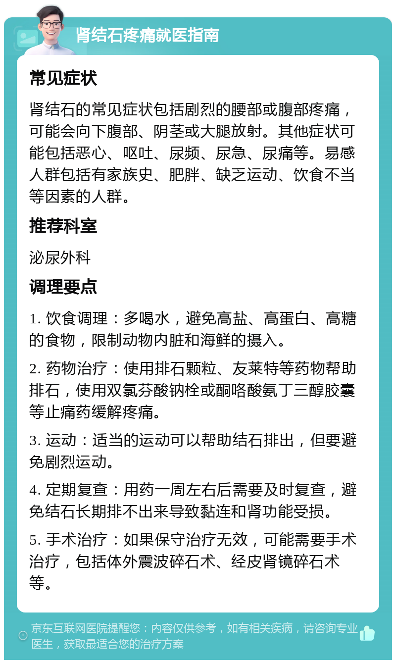 肾结石疼痛就医指南 常见症状 肾结石的常见症状包括剧烈的腰部或腹部疼痛，可能会向下腹部、阴茎或大腿放射。其他症状可能包括恶心、呕吐、尿频、尿急、尿痛等。易感人群包括有家族史、肥胖、缺乏运动、饮食不当等因素的人群。 推荐科室 泌尿外科 调理要点 1. 饮食调理：多喝水，避免高盐、高蛋白、高糖的食物，限制动物内脏和海鲜的摄入。 2. 药物治疗：使用排石颗粒、友莱特等药物帮助排石，使用双氯芬酸钠栓或酮咯酸氨丁三醇胶囊等止痛药缓解疼痛。 3. 运动：适当的运动可以帮助结石排出，但要避免剧烈运动。 4. 定期复查：用药一周左右后需要及时复查，避免结石长期排不出来导致黏连和肾功能受损。 5. 手术治疗：如果保守治疗无效，可能需要手术治疗，包括体外震波碎石术、经皮肾镜碎石术等。