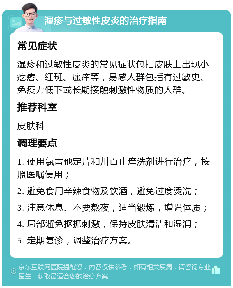 湿疹与过敏性皮炎的治疗指南 常见症状 湿疹和过敏性皮炎的常见症状包括皮肤上出现小疙瘩、红斑、瘙痒等，易感人群包括有过敏史、免疫力低下或长期接触刺激性物质的人群。 推荐科室 皮肤科 调理要点 1. 使用氯雷他定片和川百止痒洗剂进行治疗，按照医嘱使用； 2. 避免食用辛辣食物及饮酒，避免过度烫洗； 3. 注意休息、不要熬夜，适当锻炼，增强体质； 4. 局部避免抠抓刺激，保持皮肤清洁和湿润； 5. 定期复诊，调整治疗方案。