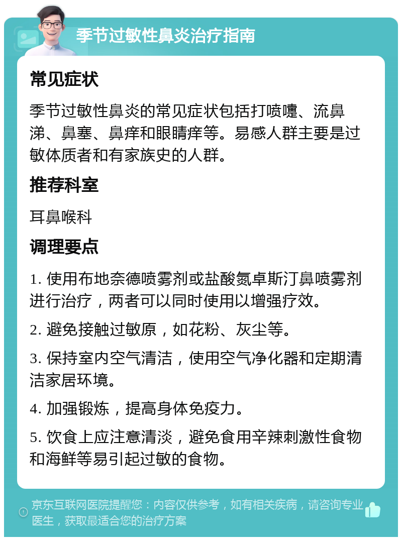 季节过敏性鼻炎治疗指南 常见症状 季节过敏性鼻炎的常见症状包括打喷嚏、流鼻涕、鼻塞、鼻痒和眼睛痒等。易感人群主要是过敏体质者和有家族史的人群。 推荐科室 耳鼻喉科 调理要点 1. 使用布地奈德喷雾剂或盐酸氮卓斯汀鼻喷雾剂进行治疗，两者可以同时使用以增强疗效。 2. 避免接触过敏原，如花粉、灰尘等。 3. 保持室内空气清洁，使用空气净化器和定期清洁家居环境。 4. 加强锻炼，提高身体免疫力。 5. 饮食上应注意清淡，避免食用辛辣刺激性食物和海鲜等易引起过敏的食物。