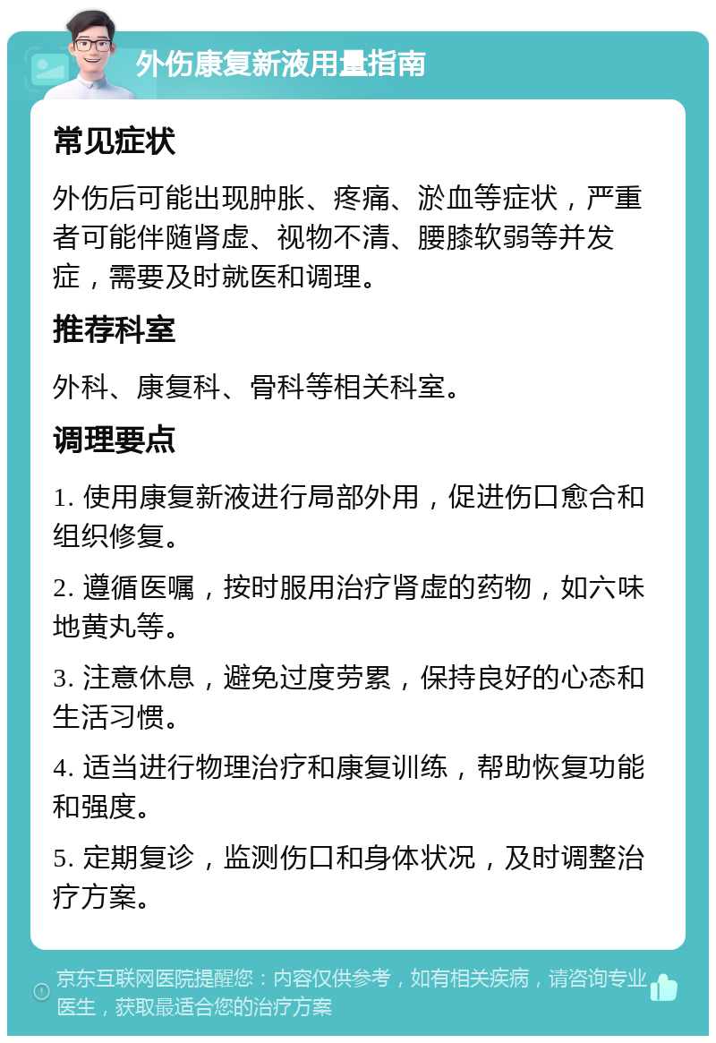 外伤康复新液用量指南 常见症状 外伤后可能出现肿胀、疼痛、淤血等症状，严重者可能伴随肾虚、视物不清、腰膝软弱等并发症，需要及时就医和调理。 推荐科室 外科、康复科、骨科等相关科室。 调理要点 1. 使用康复新液进行局部外用，促进伤口愈合和组织修复。 2. 遵循医嘱，按时服用治疗肾虚的药物，如六味地黄丸等。 3. 注意休息，避免过度劳累，保持良好的心态和生活习惯。 4. 适当进行物理治疗和康复训练，帮助恢复功能和强度。 5. 定期复诊，监测伤口和身体状况，及时调整治疗方案。