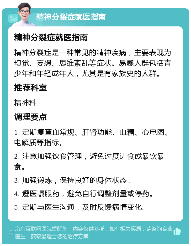 精神分裂症就医指南 精神分裂症就医指南 精神分裂症是一种常见的精神疾病，主要表现为幻觉、妄想、思维紊乱等症状。易感人群包括青少年和年轻成年人，尤其是有家族史的人群。 推荐科室 精神科 调理要点 1. 定期复查血常规、肝肾功能、血糖、心电图、电解质等指标。 2. 注意加强饮食管理，避免过度进食或暴饮暴食。 3. 加强锻炼，保持良好的身体状态。 4. 遵医嘱服药，避免自行调整剂量或停药。 5. 定期与医生沟通，及时反馈病情变化。