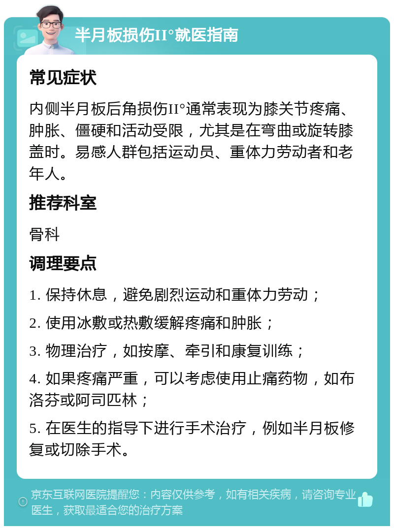 半月板损伤II°就医指南 常见症状 内侧半月板后角损伤II°通常表现为膝关节疼痛、肿胀、僵硬和活动受限，尤其是在弯曲或旋转膝盖时。易感人群包括运动员、重体力劳动者和老年人。 推荐科室 骨科 调理要点 1. 保持休息，避免剧烈运动和重体力劳动； 2. 使用冰敷或热敷缓解疼痛和肿胀； 3. 物理治疗，如按摩、牵引和康复训练； 4. 如果疼痛严重，可以考虑使用止痛药物，如布洛芬或阿司匹林； 5. 在医生的指导下进行手术治疗，例如半月板修复或切除手术。