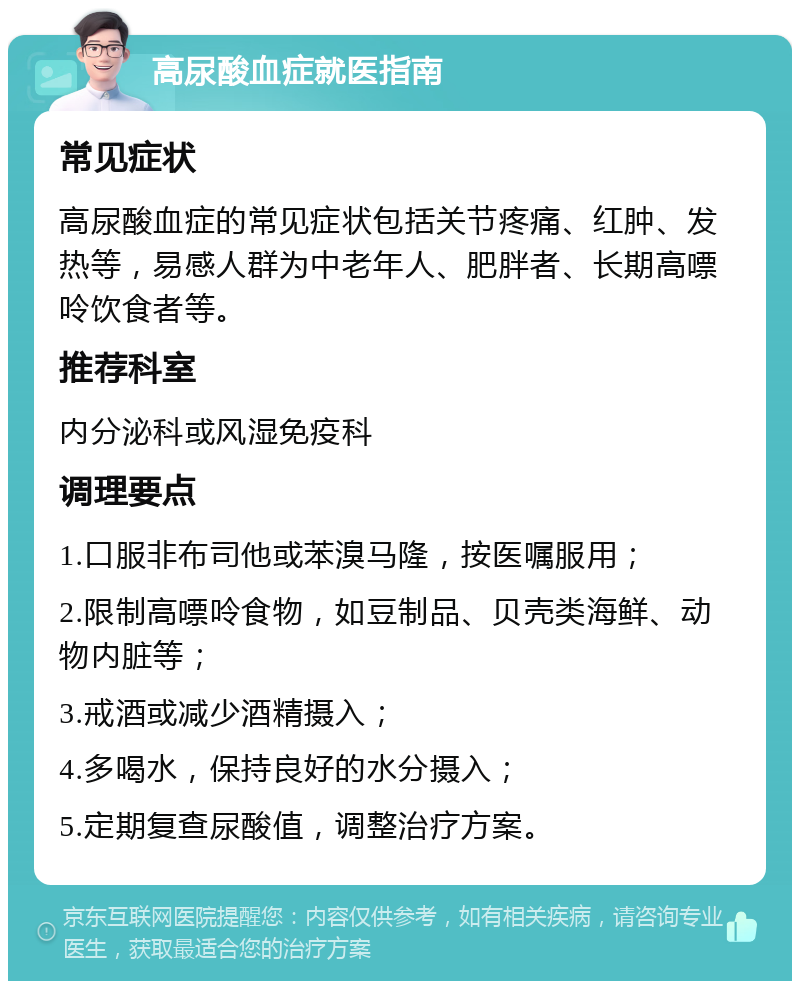 高尿酸血症就医指南 常见症状 高尿酸血症的常见症状包括关节疼痛、红肿、发热等，易感人群为中老年人、肥胖者、长期高嘌呤饮食者等。 推荐科室 内分泌科或风湿免疫科 调理要点 1.口服非布司他或苯溴马隆，按医嘱服用； 2.限制高嘌呤食物，如豆制品、贝壳类海鲜、动物内脏等； 3.戒酒或减少酒精摄入； 4.多喝水，保持良好的水分摄入； 5.定期复查尿酸值，调整治疗方案。