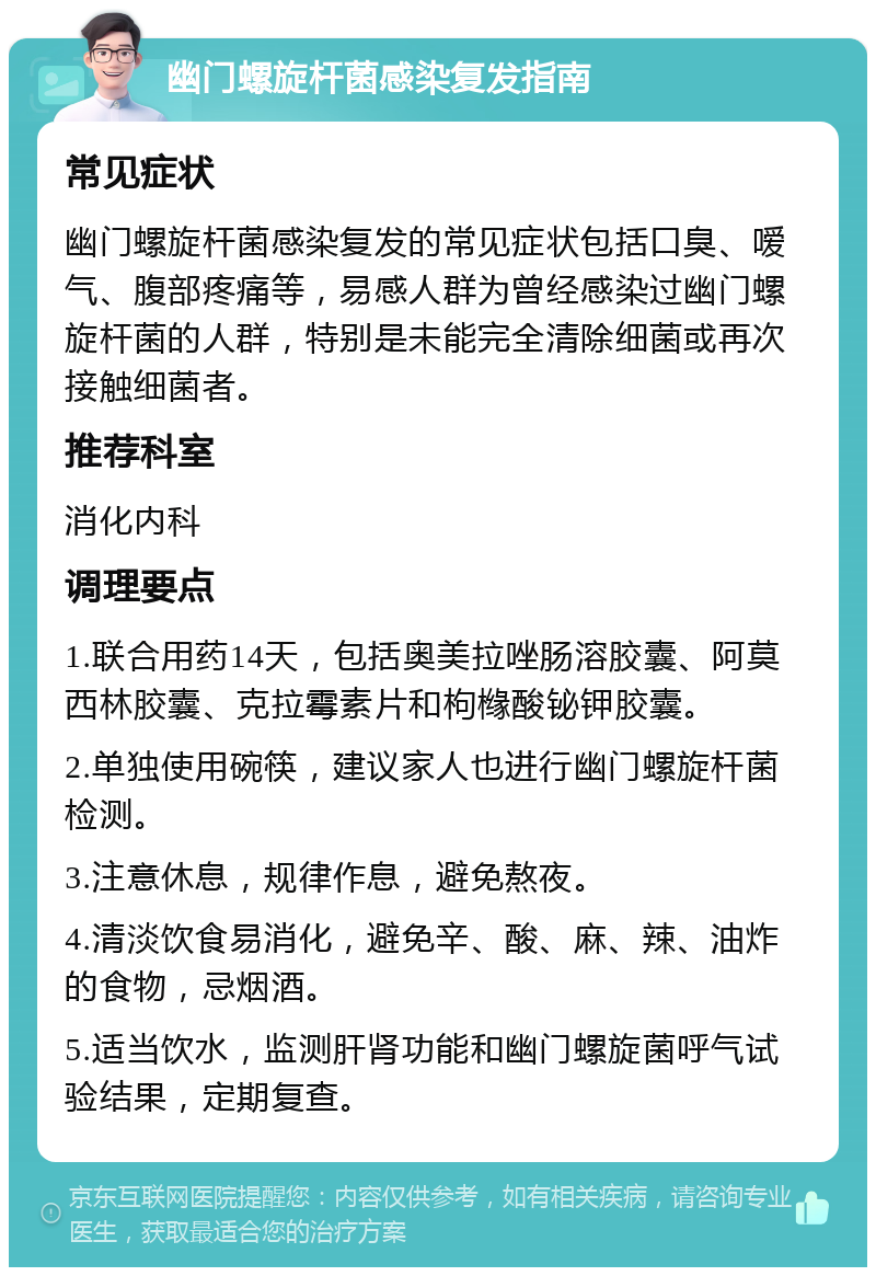 幽门螺旋杆菌感染复发指南 常见症状 幽门螺旋杆菌感染复发的常见症状包括口臭、嗳气、腹部疼痛等，易感人群为曾经感染过幽门螺旋杆菌的人群，特别是未能完全清除细菌或再次接触细菌者。 推荐科室 消化内科 调理要点 1.联合用药14天，包括奥美拉唑肠溶胶囊、阿莫西林胶囊、克拉霉素片和枸橼酸铋钾胶囊。 2.单独使用碗筷，建议家人也进行幽门螺旋杆菌检测。 3.注意休息，规律作息，避免熬夜。 4.清淡饮食易消化，避免辛、酸、麻、辣、油炸的食物，忌烟酒。 5.适当饮水，监测肝肾功能和幽门螺旋菌呼气试验结果，定期复查。