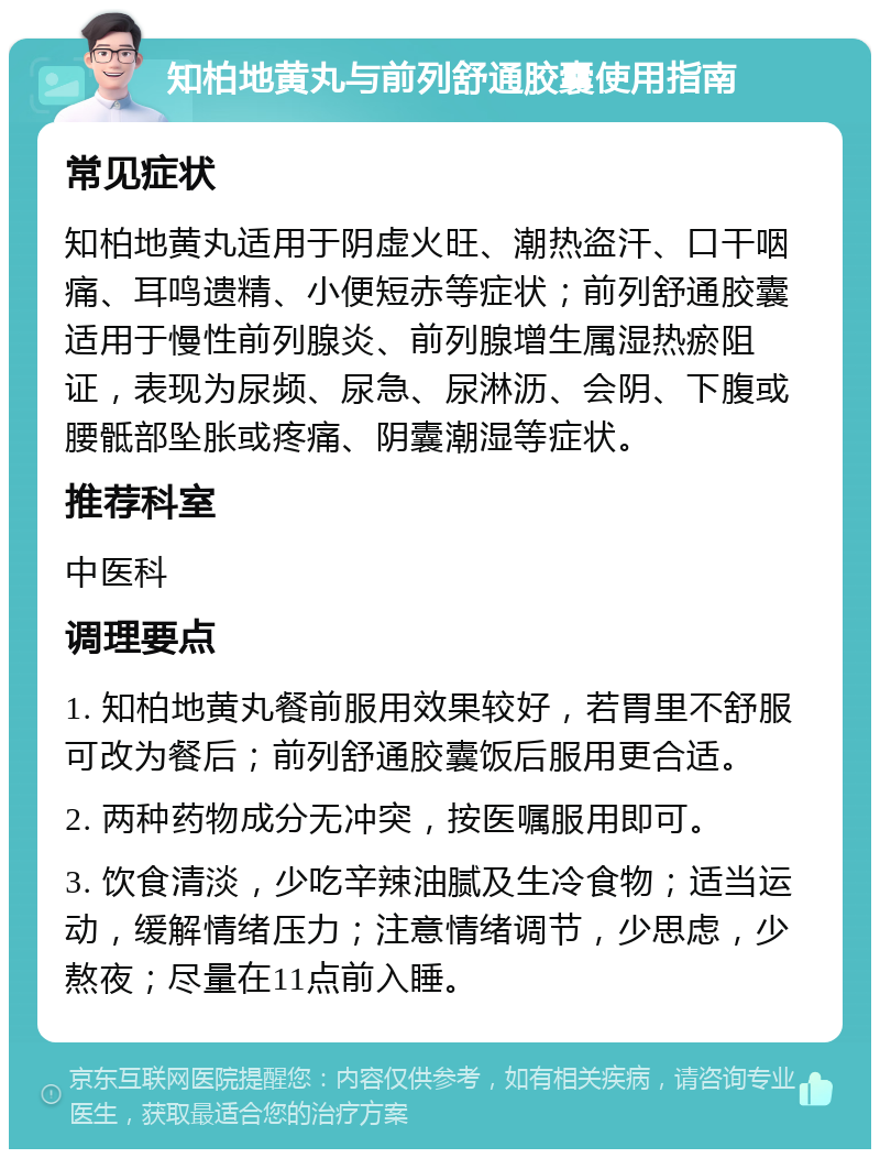 知柏地黄丸与前列舒通胶囊使用指南 常见症状 知柏地黄丸适用于阴虚火旺、潮热盗汗、口干咽痛、耳鸣遗精、小便短赤等症状；前列舒通胶囊适用于慢性前列腺炎、前列腺增生属湿热瘀阻证，表现为尿频、尿急、尿淋沥、会阴、下腹或腰骶部坠胀或疼痛、阴囊潮湿等症状。 推荐科室 中医科 调理要点 1. 知柏地黄丸餐前服用效果较好，若胃里不舒服可改为餐后；前列舒通胶囊饭后服用更合适。 2. 两种药物成分无冲突，按医嘱服用即可。 3. 饮食清淡，少吃辛辣油腻及生冷食物；适当运动，缓解情绪压力；注意情绪调节，少思虑，少熬夜；尽量在11点前入睡。