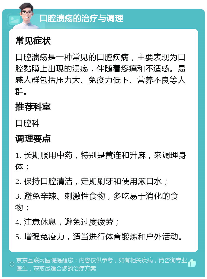 口腔溃疡的治疗与调理 常见症状 口腔溃疡是一种常见的口腔疾病，主要表现为口腔黏膜上出现的溃疡，伴随着疼痛和不适感。易感人群包括压力大、免疫力低下、营养不良等人群。 推荐科室 口腔科 调理要点 1. 长期服用中药，特别是黄连和升麻，来调理身体； 2. 保持口腔清洁，定期刷牙和使用漱口水； 3. 避免辛辣、刺激性食物，多吃易于消化的食物； 4. 注意休息，避免过度疲劳； 5. 增强免疫力，适当进行体育锻炼和户外活动。