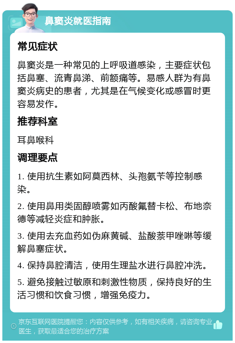 鼻窦炎就医指南 常见症状 鼻窦炎是一种常见的上呼吸道感染，主要症状包括鼻塞、流青鼻涕、前额痛等。易感人群为有鼻窦炎病史的患者，尤其是在气候变化或感冒时更容易发作。 推荐科室 耳鼻喉科 调理要点 1. 使用抗生素如阿莫西林、头孢氨苄等控制感染。 2. 使用鼻用类固醇喷雾如丙酸氟替卡松、布地奈德等减轻炎症和肿胀。 3. 使用去充血药如伪麻黄碱、盐酸萘甲唑啉等缓解鼻塞症状。 4. 保持鼻腔清洁，使用生理盐水进行鼻腔冲洗。 5. 避免接触过敏原和刺激性物质，保持良好的生活习惯和饮食习惯，增强免疫力。