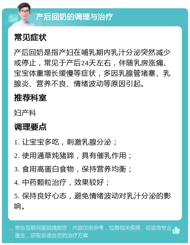 产后回奶的调理与治疗 常见症状 产后回奶是指产妇在哺乳期内乳汁分泌突然减少或停止，常见于产后24天左右，伴随乳房涨痛、宝宝体重增长缓慢等症状，多因乳腺管堵塞、乳腺炎、营养不良、情绪波动等原因引起。 推荐科室 妇产科 调理要点 1. 让宝宝多吃，刺激乳腺分泌； 2. 使用通草炖猪蹄，具有催乳作用； 3. 食用高蛋白食物，保持营养均衡； 4. 中药颗粒治疗，效果较好； 5. 保持良好心态，避免情绪波动对乳汁分泌的影响。