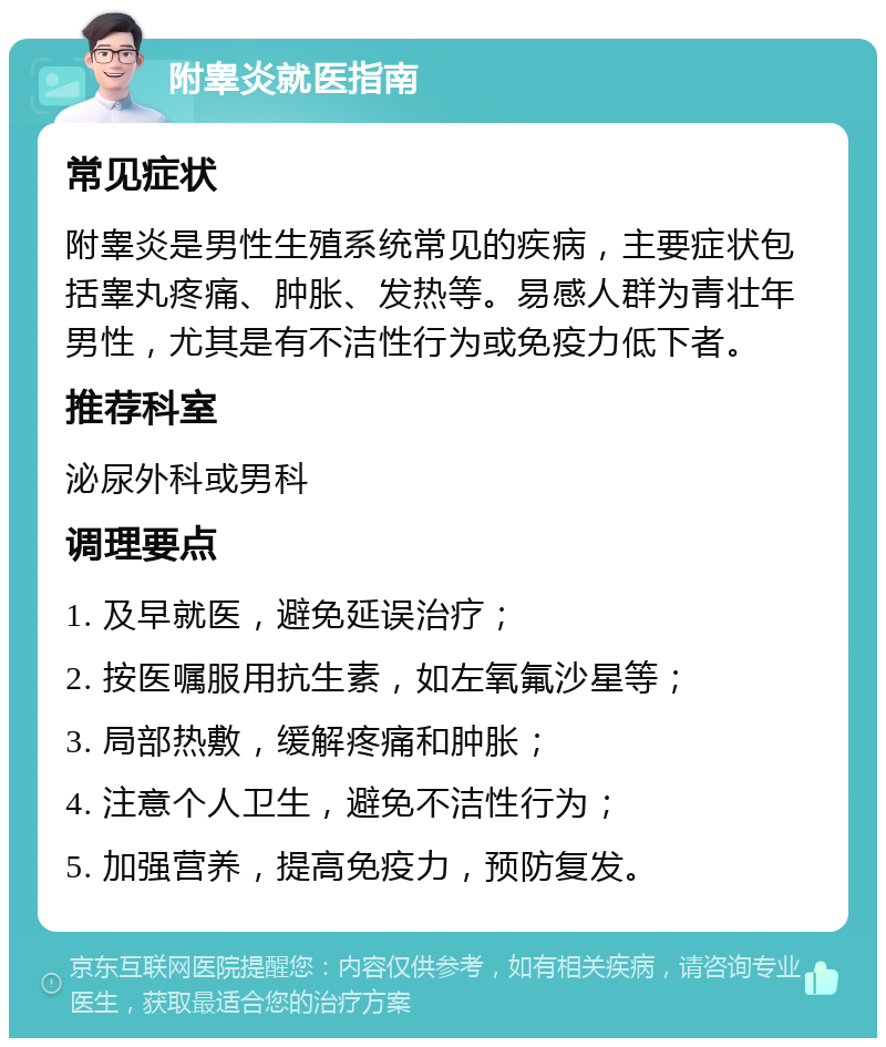 附睾炎就医指南 常见症状 附睾炎是男性生殖系统常见的疾病，主要症状包括睾丸疼痛、肿胀、发热等。易感人群为青壮年男性，尤其是有不洁性行为或免疫力低下者。 推荐科室 泌尿外科或男科 调理要点 1. 及早就医，避免延误治疗； 2. 按医嘱服用抗生素，如左氧氟沙星等； 3. 局部热敷，缓解疼痛和肿胀； 4. 注意个人卫生，避免不洁性行为； 5. 加强营养，提高免疫力，预防复发。